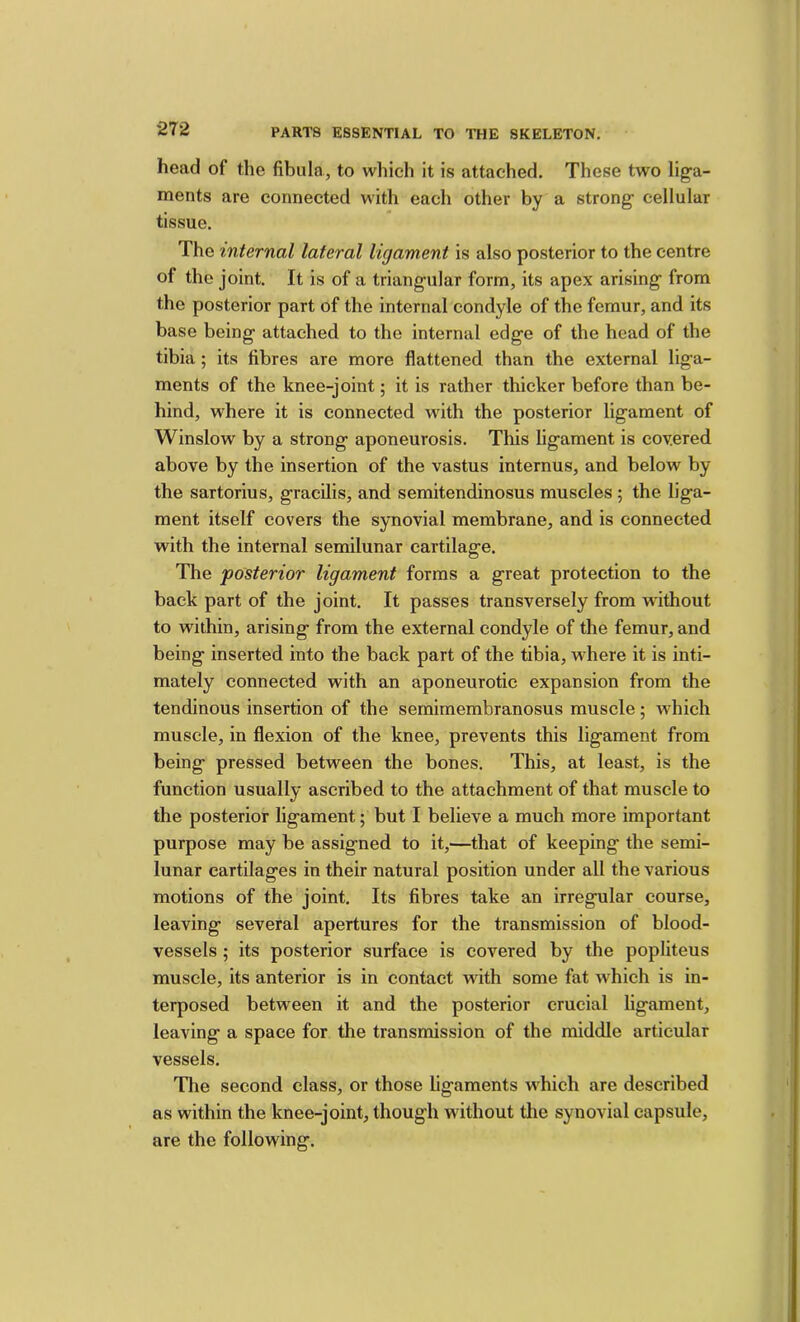 head of the fibula, to which it is attached. These two liga- ments are connected with each other by a strong cellular tissue. The internal lateral ligament is also posterior to the centre of the joint. It is of a triangular form, its apex arising from the posterior part of the internal condyle of the femur, and its base being attached to the internal edge of the head of the tibia; its fibres are more flattened than the external liga- ments of the knee-joint; it is rather thicker before than be- hind, where it is connected with the posterior ligament of Winslow by a strong aponeurosis. This ligament is covered above by the insertion of the vastus internus, and below by the sartorius, gracilis, and semitendinosus muscles ; the liga- ment itself covers the synovial membrane, and is connected with the internal semilunar cartilage. The 'posterior ligament forms a great protection to the back part of the joint. It passes transversely from without to within, arising from the external condyle of the femur, and being inserted into the back part of the tibia, where it is inti- mately connected with an aponeurotic expansion from the tendinous insertion of the semimembranosus muscle; which muscle, in flexion of the knee, prevents this ligament from being pressed between the bones. This, at least, is the function usually ascribed to the attachment of that muscle to the posterior ligament; but I believe a much more important purpose may be assigned to it,—that of keeping the semi- lunar cartilages in their natural position under all the various motions of the joint. Its fibres take an irregular course, leaving several apertures for the transmission of blood- vessels ; its posterior surface is covered by the popliteus muscle, its anterior is in contact with some fat which is in- terposed between it and the posterior crucial ligament, leaving a space for the transmission of the middle articular vessels. Tlie second class, or those ligaments which are described as within the knee-joint, though without the synovial capsule, are the following.