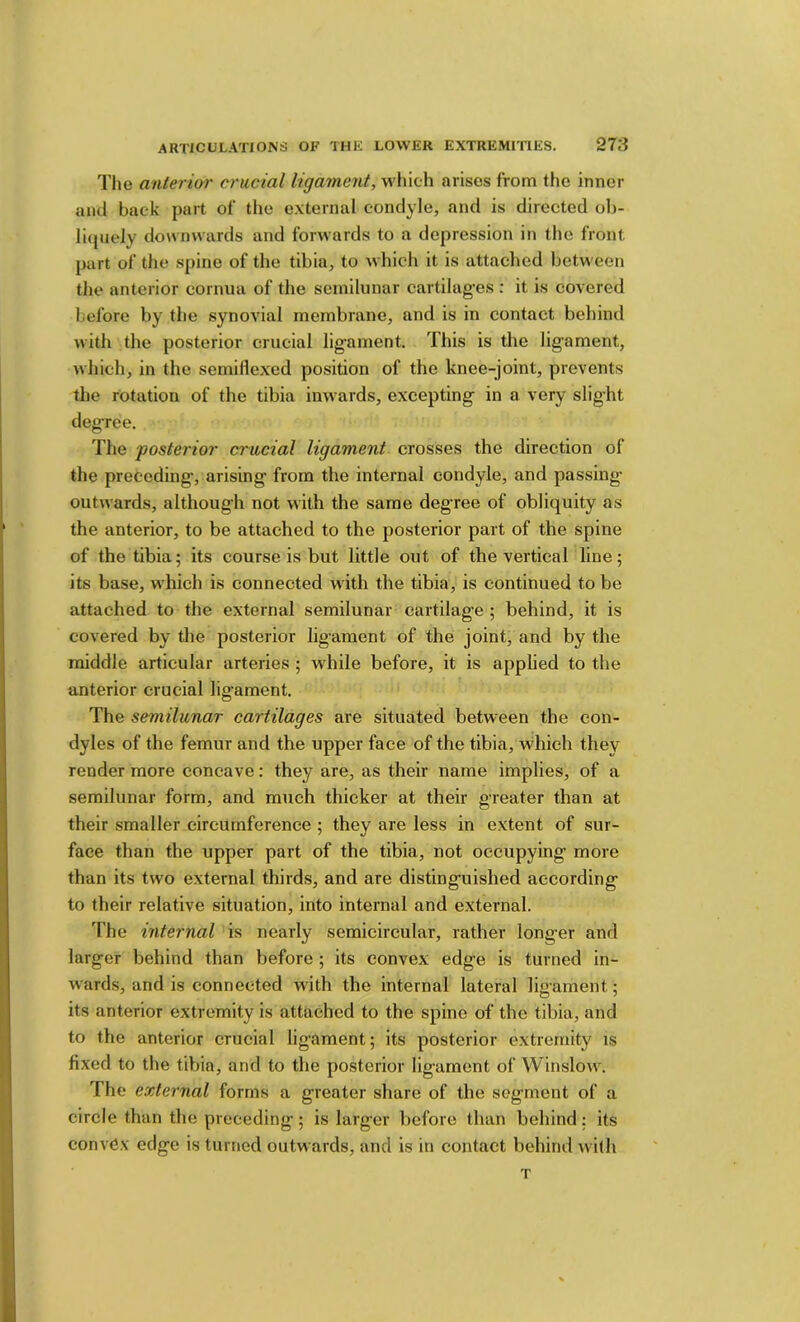 The anterior crucial ligament, which arises from the inner and back part of the external condyle, and is directed ob- licpieJy downwards and forwards to a depression in the front part of the spine of the tibia, to which it is attached between tlie anterior cornua of the semilunar cartilag’es : it is covered before by the synovial membrane, and is in contact behind with the posterior crucial lig’ament. This is the ligament, which, in the semiflexed position of the knee-joint, prevents the rotation of the tibia inwards, excepting in a very slight degree. The posterior crucial ligament crosses the direction of the preceding, arising from the internal condyle, and passing- outwards, although not with the same degree of obliquity as the anterior, to be attached to the posterior part of the spine of the tibia; its course is but little out of the vertical line; its base, which is connected with the tibia, is continued to be attached to the external semilunar cartilage ; behind, it is covered by the posterior ligament of the joint, and by the middle articular arteries ; while before, it is apphed to the anterior crucial ligament. The semilunar cartilages are situated between the con- dyles of the femur and the upper face of the tibia, which they render more concave: they are, as their name implies, of a semilunar form, and much thicker at their greater than at their smaller circumference ; they are less in extent of sur- face than the upper part of the tibia, not occupying more than its two external thirds, and are distinguished according to their relative situation, into internal and external. The internal is nearly semicircular, rather longer and larger behind than before ; its convex edge is turned in- wards, and is connected with the internal lateral ligament; its anterior extremity is attached to the spine of the tibia, and to the anterior crucial ligament; its posterior extremity is fixed to the tibia, and to the posterior ligament of Winslow. The external forms a greater share of the segment of a circle than the preceding; is larger before than behind; its convex edge is turned outwards, and is in contact behind u ilh T