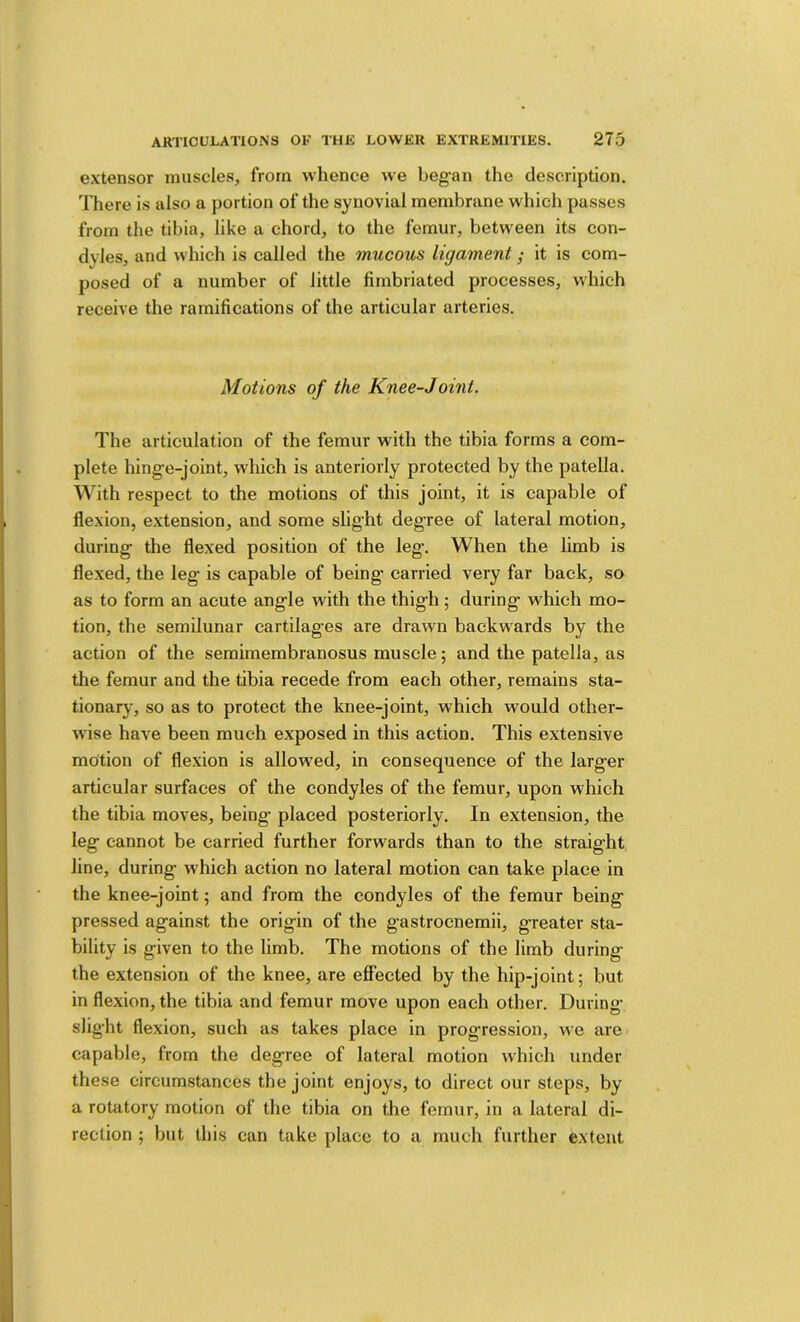 extensor muscles, from whence we began the description. There is also a portion of the synovial membrane which passes from the tibia, like a chord, to the femur, between its con- dyles, and which is called the mucous ligament; it is com- posed of a number of little fimbriated processes, which receive the ramifications of the articular arteries. Motions of the Knee-Joint. The articulation of the femur with the tibia forms a com- plete hinge-joint, which is anteriorly protected by the patella. With respect to the motions of this joint, it is capable of flexion, extension, and some slight degree of lateral motion, during the flexed position of the leg. When the limb is flexed, the leg is capable of being carried very far back, so as to form an acute angle with the thigh; during which mo- tion, the semilunar cartilages are drawn backwards by the action of the semimembranosus muscle; and the patella, as the femur and the tibia recede from each other, remains sta- tionaiy, so as to protect the knee-joint, which would other- wise have been much exposed in this action. This extensive motion of flexion is allowed, in consequence of the larger articular surfaces of the condyles of the femur, upon which the tibia moves, being placed posteriorly. In extension, the leg cannot be carried further forwards than to the straight line, during which action no lateral motion can take place in the knee-joint; and from the condyles of the femur being pressed against the origin of the gastrocnemii, greater sta- bility is given to the limb. The motions of the limb during the extension of the knee, are effected by the hip-joint; but in flexion, the tibia and femur move upon each other. During slig-ht flexion, such as takes place in progression, we arc capable, from the degree of lateral motion which under these circumstances the joint enjoys, to direct our steps, by a rotatory motion of the tibia on the femur, in a lateral di- rection ; but this can take place to a much further extent