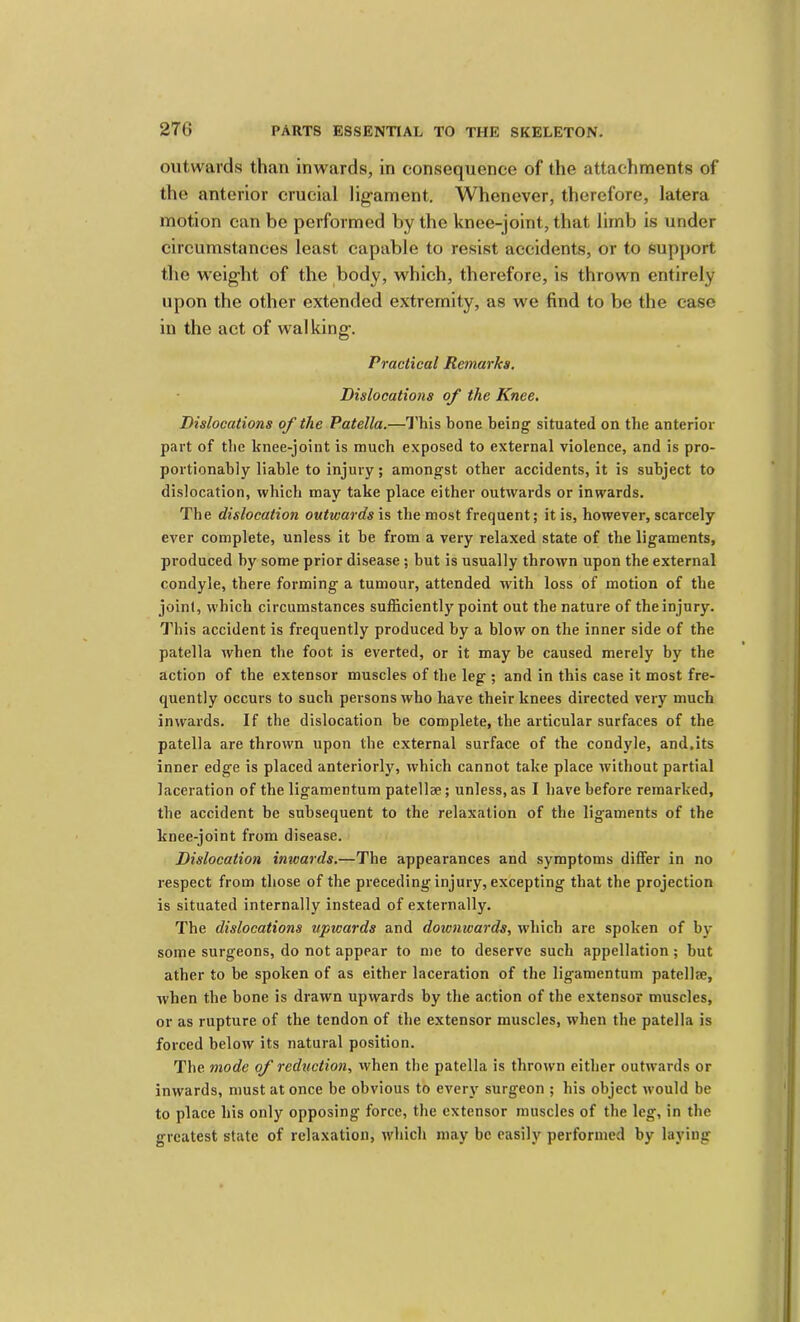 outwards than inwards, in consequence of the attachments of the anterior crucial lig'ament. Whenever, therefore, latera motion can be performed by the knee-joint, that limb is under circumstances least capable to resist accidents, or to support the weight of the body, which, therefore, is thrown entirely upon the other extended extremity, as we find to be the case in the act of walking. Practical Remarks. Dislocations of the Knee, Dislocations of the Patella.—I'his bone being’ situated on the anterior part of the knee-joint is much exposed to external violence, and is pro- portionably liable to injury; amongst other accidents, it is subject to dislocation, which may take place either outwards or inwards. The dislocation outwards is the most frequent; it is, however, scarcely ever complete, unless it he from a very relaxed state of the ligaments, produced by some prior disease; but is usually thrown upon the external condyle, there forming a tumour, attended with loss of motion of the joint, which circumstances sufficiently point out the nature of the injury. This accident is frequently produced by a blow on the inner side of the patella when the foot is everted, or it may he caused merely by the action of the extensor muscles of the leg ; and in this case it most fre- quently occurs to such persons who have their knees directed very much inwards. If the dislocation he complete, the articular surfaces of the patella are thrown upon the external surface of the condyle, and.its inner edge is placed anteriorly, which cannot take place without partial laceration of the ligamentum patellae; unless, as I have before remarked, the accident be subsequent to the relaxation of the ligaments of the knee-joint from disease. Dislocation inwards.—The appearances and symptoms differ in no respect from those of the preceding injury, excepting that the projection is situated internally instead of externally. The dislocations upwards and downwards, which are spoken of by some surgeons, do not appear to me to deserve such appellation; but ather to be spoken of as either laceration of the ligamentum patellje, when the bone is drawn upwards by the action of the extensor muscles, or as rupture of the tendon of the extensor muscles, when the patella is forced below its natural position. The mode of reduction, when the patella is thrown either outwards or inwards, must at once be obvious to every surgeon ; his object would be to place his only opposing force, the extensor muscles of the leg, in the greatest state of relaxation, which may be easily performed by laying