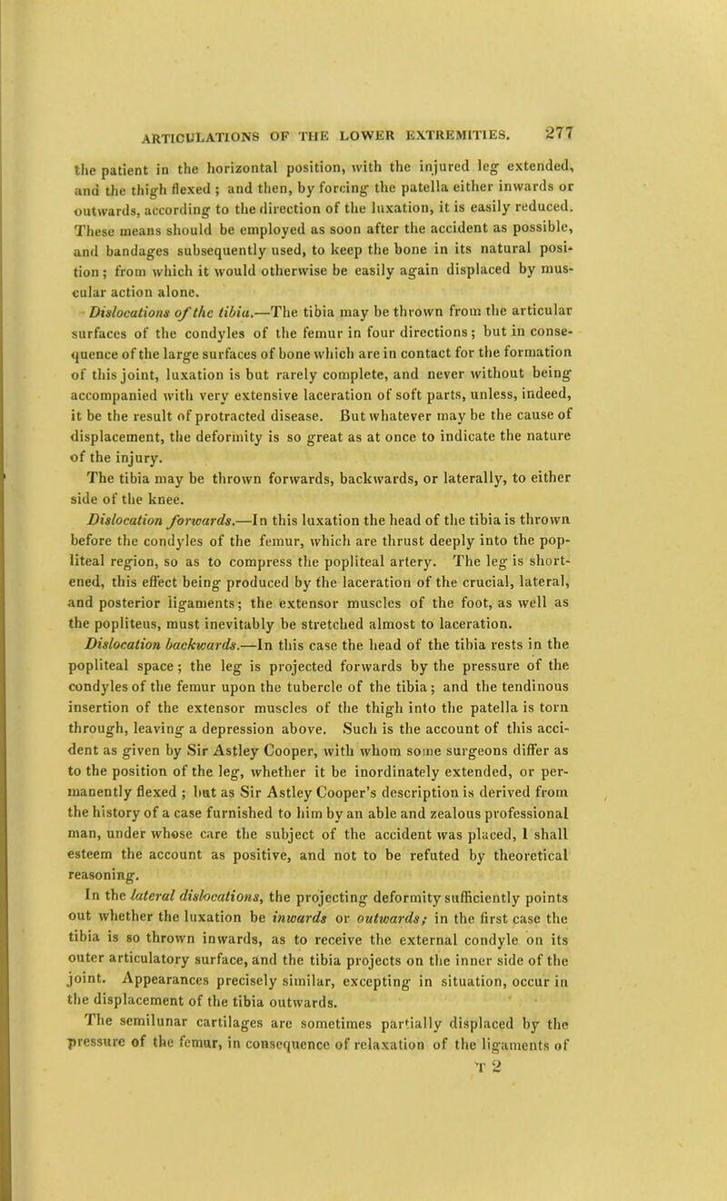 the patient in the horizontal position, with the injured leg extended, and the thigh flexed ; and then, by forcing the patella either inwards or outwards, according to the direction of the luxation, it is easily reduced. These means should be employed as soon after the accident as possible, and bandages subsequently used, to keep the bone in its natural posi* tion; from which it would otherwise be easily again displaced by mus- cular action alone. Dislocations of the tibia,—The tibia may be thrown from the articular surfaces of the condyles of the femur in four directions; but in conse- quence of the large surfaces of bone which are in contact for the formation of this joint, luxation is but rarely complete, and never without being accompanied with very extensive laceration of soft parts, unless, indeed, it be the result of protracted disease. But whatever may be the cause of displacement, the deformity is so great as at once to indicate the nature of the injury. The tibia may be thrown forwards, backwards, or laterally, to either side of the knee. Dislocation forwards.—In this luxation the head of the tibia is thrown before the condyles of the femur, which are thrust deeply into the pop- liteal region, so as to compress the popliteal artery. The leg is short- ened, this effect being produced by the laceration of the crucial, lateral, and posterior ligaments; the extensor muscles of the foot, as well as the popliteus, must inevitably be stretched almost to laceration. Dislocation backwards.—In this case the head of the tibia rests in the popliteal space; the leg is projected forwards by the pressure of the condyles of the femur upon the tubercle of the tibia; and the tendinous insertion of the extensor muscles of the thigh into the patella is torn through, leaving a depression above. Such is the account of this acci- dent as given by Sir Astley Cooper, with whom some surgeons differ as to the position of the leg, whether it be inordinately extended, or per- manently flexed ; hut as Sir Astley Cooper’s description is derived from the history of a case furnished to him by an able and zealous professional man, under whose care the subject of the accident was placed, 1 shall esteem the account as positive, and not to be refuted by theoretical reasoning. In the lateral dislocations, the projecting deformity sufficiently points out whether the luxation be inwards or outwards; in the first case the tibia is so thrown inwards, as to receive the external condyle on its outer articulatory surface, and the tibia projects on the inner side of tlie joint. Appearances precisely similar, excepting in situation, occur in the displacement of the tibia outwards. The semilunar cartilages are sometimes partially displaced by the pressure of the femur, in consequence of relaxation of the ligaments of T 2