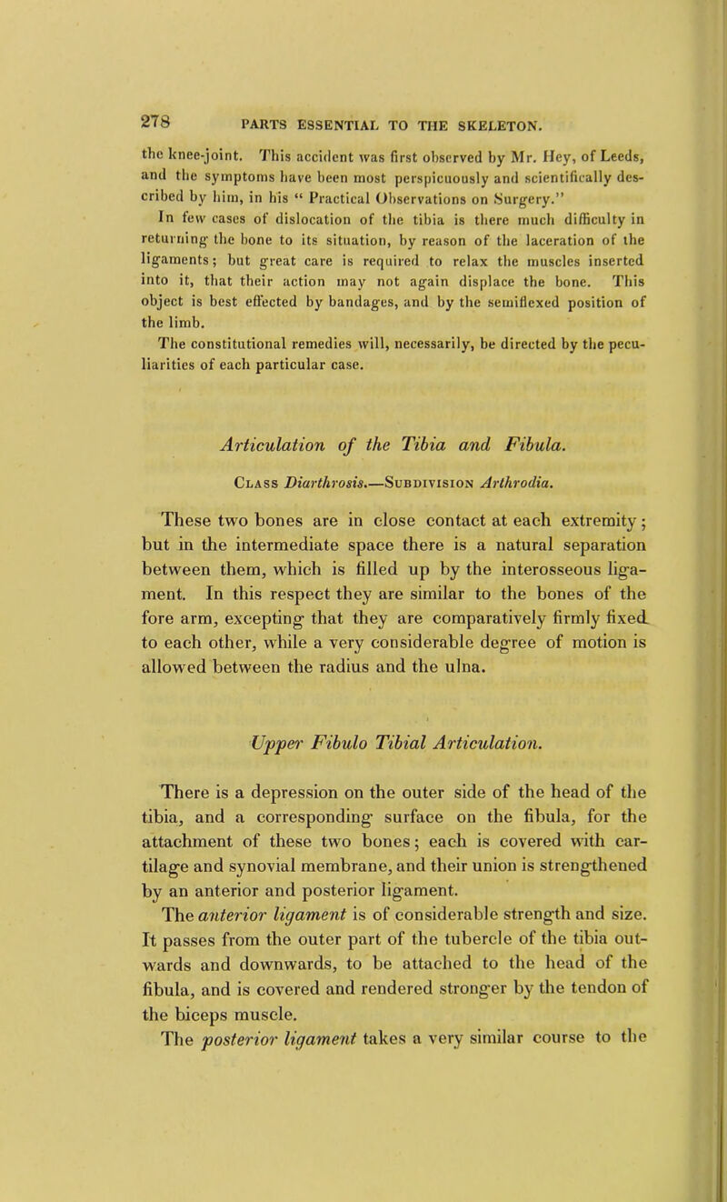 the knee-joint. This accident was first observed by Mr, Hey, of Leeds, and the symptoms have been most perspicuously and scientifically des- cribed by him, in his “ Practical Observations on .Surgery.” In few cases of dislocation of the tibia is there much difficulty in returning the bone to its situation, by reason of the laceration of the ligaments; but great care is required to relax the muscles inserted into it, that their action may not again displace the bone. This object is best efiected by bandages, and by the semiflexed position of the limb. The constitutional remedies will, necessarily, be directed by the pecu- liarities of each particular case. Articulation of the Tibia and Fibula. Class Diarthrosis.—Subdivision Arthrodia. These two bones are in close contact at each extremity; but in the intermediate space there is a natural separation between them, which is filled up by the interosseous lig'a- ment. In this respect they are similar to the bones of the fore arm, excepting- that they are comparatively firmly fixed to each other, while a very considerable degree of motion is allowed between the radius and the ulna. Uppe^' Fibulo Tibial Articulation. There is a depression on the outer side of the head of the tibia, and a corresponding surface on the fibula, for the attachment of these two bones; each is covered with car- tilage and synovial membrane, and their union is strengthened by an anterior and posterior ligament. The anterior ligament is of considerable strength and size. It passes from the outer part of the tubercle of the tibia out- wards and downwards, to be attached to the head of the fibula, and is covered and rendered stronger by the tendon of the biceps muscle. The posterior ligament takes a very similar course to the I