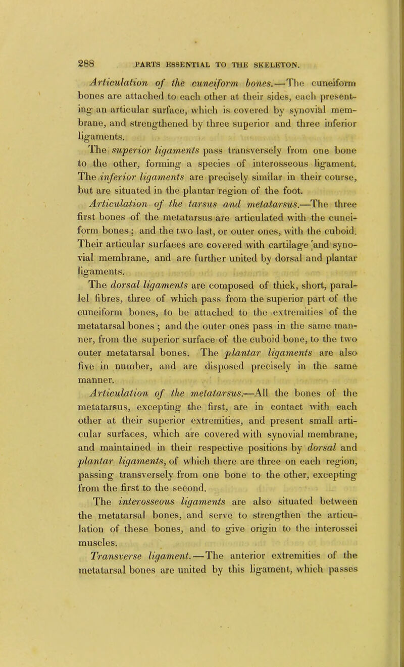 Articulation of the cuneiform hones.—The cuneiform bones are attached to each other at their sides, each presentr- ing’ an articular surface, which is covered by synovi&l mem- brane, and strengthened by three superior and three inferior ligaments. The superior ligaments pass transversely from one bone to the other, forming a species of interosseous ligament. The inferior ligaments are precisely similar in their course, but are situated in the plantar region of the foot. Articulation of the tarsus and metatarsus.—The three first bones of the metatarsus are articulated with the cunei- form bones ; and the two last, or outer ones, with the cuboid. Their articular surfaces are covered with cartilage [and syno- vial membrane, and are further united by dorsal and plantar ligaments. The dorsal ligaments are composed of thick, short, paral- lel fibres, three of which pass from the superior part of the cuneiform bones, to be attached to the extremities of the metatarsal bones ; and the outer ones pass in the same man- ner, from the superior surface of the cuboid bone, to the two outer metatarsal bones. The plantar ligaments are also five in number, and are disposed precisely in the same manner. Articulation of the metatarsus.—All the bones of the metatarsus, excepting the first, are in contact with each other at their superior extremities, and present small arti- cular surfaces, which are covered with synovial membrane, and maintained in their respective positions by dorsal and plantar ligaments, of which there are three on each region, passing transversely from one bone to the other, excepting from the first to the second. The interosseous ligaments are also situated between the metatarsal bones, and serve to strengthen the articu- lation of these bones, and to give origin to the interossei muscles. Transverse ligament.—The anterior extremities of the metatarsal bones are united by this ligament, which passes