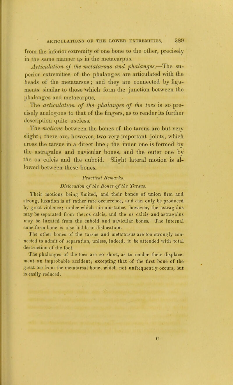 from the inferior extremity of one bone to the other, precisely in the same manner t\s in the metacarpus. Articulation of the metatarsus and phalanges.—^I’he su- perior extremities of the phalanges are articulated with the heads of the metatarsus; and they are connected by liga- ments similar to those which form the junction between the phalanges and metacarpus. The articulation of the phalanges of the toes is so pre- cisely analogous to that of the fingers, as to render its further description quite useless. The motions between the bones of the tarsus are but very slight; there are, however, two very important joints, which cross the tarsus in a direct line ; the inner one is formed by the astragalus and navicular bones, and the outer one by the os calcis and the cuboid. Slight lateral motion is al- lowed betw'een these bones. Practical Remarks. Dislocation of the Bones of the Tarsus. Their motions beinij limited, and their bonds of union firm and strong, luxation is of rather rare occurrence, and can only be produced by great violence; under which circumstance, however, the astragalus may be separated from the.os calcis, and the os calcis and astragalus may he luxated from the cuboid and navicular bones. The internal cuneiform bone is also liable to dislocation. The other bones of the tarsus and metatarsus are too strongly con- nected to admit of separation, unless, indeed, it be attended with total destruction of the foot. The phalanges of the toes are so short, as to render their displace- ment an itnprobahlc accident; excepting that of the first bone of the great toe from the metatarsal bone, which not unfrequently occurs, but is easily reduced. U