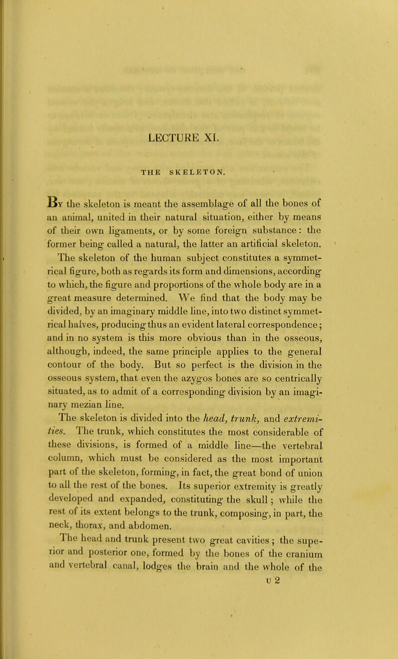 LECTURE XI. THE SKELETON. By the skeleton is meant the assemblage of all the bones of an animal, united in their natural situation, either by means of their own ligaments, or by some foreign substance; the former being called a natural, the latter an artificial skeleton. The skeleton of the human subject constitutes a symmet- rical figure, both as regards its form and dimensions, according to which, the figure and proportions of the whole body are in a great measure determined. We find that the body may be divided, by an imaginary middle line, into two distinct symmet- rical halves, producing thus an evident lateral correspondence; and in no system is this more obvious than in the osseous, although, indeed, the same principle applies to the general contour of the body. But so perfect is the division in the osseous system, that even the azygos bones are so centrically situated, as to admit of a corresponding division by an imagi- nary mezian line. The skeleton is divided into the head, trunk, and extremi- ties. The trunk, which constitutes the most considerable of these divisions, is formed of a middle line—the vertebral column, which must be considered as the most important part of the skeleton, forming, in fact, the great bond of union to all the rest of the bones. Its superior extremity is greatly developed and expanded, constituting the skull; while the rest of its extent belongs to the trunk, composing, in part, the neck, thorax, and abdomen. The head and trunk present two great cavities ; the supe- rior and posterior one, formed by the bones of the cranium and vertebral canal, lodges the brain and the whole of the