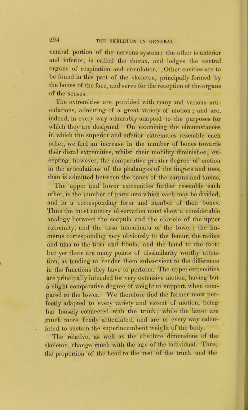 central portion of the nervous system ; the other is anterior and inferior, is called the thorax, and lodges the central organs of respiration and circulation. Other cavities are to be found in this part of the skeleton, principally formed by the bones of the face, and serve for the reception of the organs of the senses. The extremities are provided with many and various arti- culations, admitting of a great variety of motion; and are, indeed, in every way admirably adapted to the purposes for which they are designed. On examining the circumstances in which the superior and inferior extremities resemble each other, we find an increase in the number of bones towards their distal extremities, whilst their mobility diminishes; ex- cepting, however, the comparative greater degree of motion in the articulations of the phalanges of the fingers and toes, than is admitted between the bones of the carpus and tarsus. The upper and lower extremities further resemble each other, in the number of parts into which each may be divided, and in a corresponding form and number of their bones. Thus the most cursory observation must shew a considerable analogy between the scapula and the clavicle of the upper extremity, and the ossa innominata of the lower; the hu- merus corresponding very obviously to the femur, the radius and ulna to the tibia and fibula, and the hand to the foot: but yet there are many points of dissimilarity worthy atten- tion, as tending to render them subservient to the difference in the functions they have to perform. The upper extremities are principally intended for very extensive motion, having but a slight comparative degree of weight to support, when com- pared to the lower. We therefore find the former most per- fectly adapted to every variety and extent of motion, being but loosely connected Avith the trunk; while the latter are much more firmly articulated, and are in every way calcu- lated to sustain the superincumbent weight of the body. The relative, as well as the absolute dimensions of the skeleton, change much with the age of the individual. Thus, the proportion of the head to the rest of the trunk and the