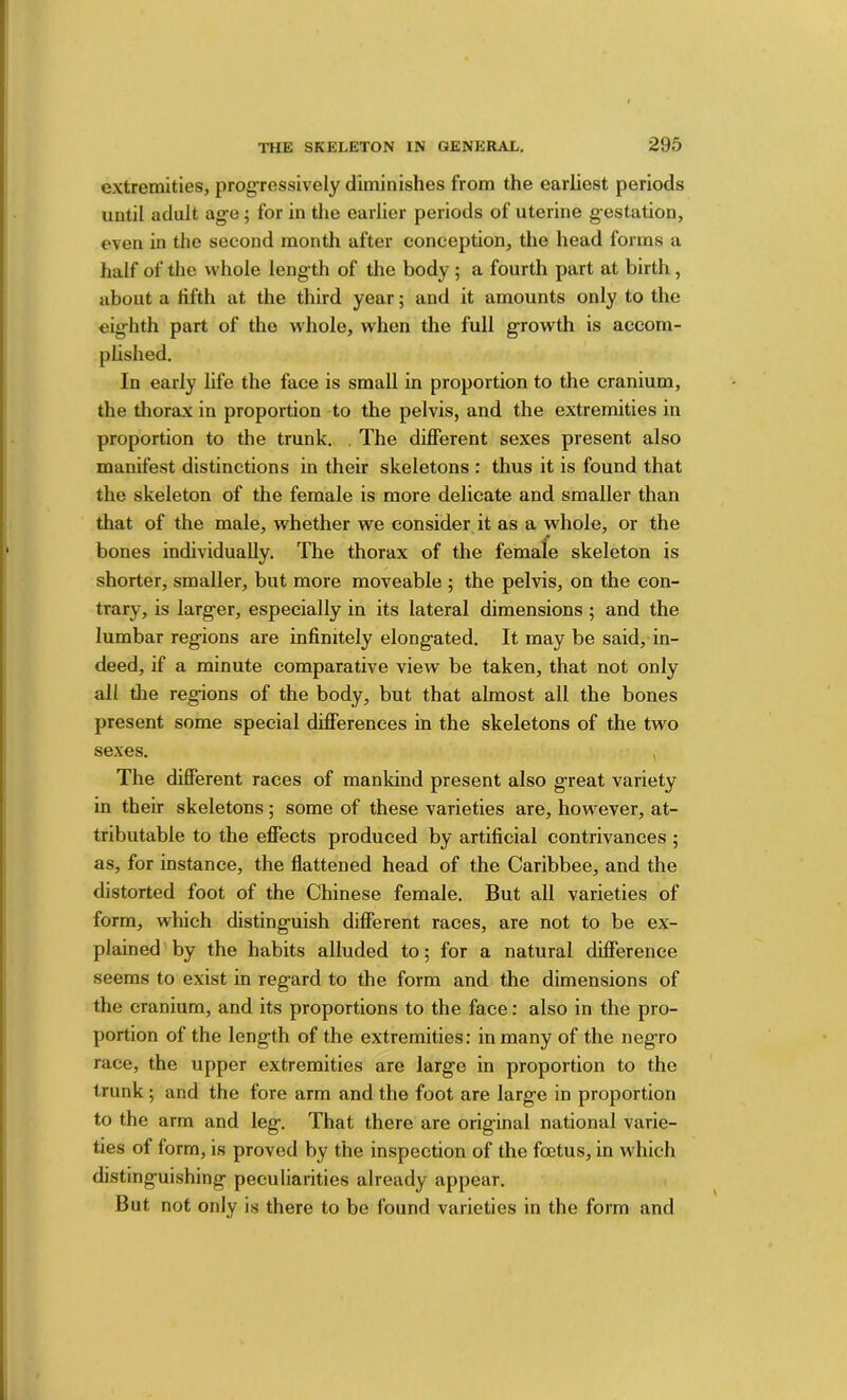extremities, progressively diminishes from the earliest periods until adult ag;’e; for in the earlier periods of uterine gestation, even in the second month after conception, the head forms a half of the whole length of the body ; a fourth part at birth, about a fifth at the third year; and it amounts only to the eighth part of the whole, when the full growth is accom- plished. In early life the face is small in proportion to the cranium, the thorax in proportion to the pelvis, and the extremities in proportion to the trunk, . The different sexes present also manifest distinctions in their skeletons : thus it is found that the skeleton of the female is more delicate and smaller than that of the male, whether we consider it as a whole, or the bones individually. The thorax of the female skeleton is shorter, smaller, but more moveable ; the pelvis, on the con- trary, is larger, especially in its lateral dimensions ; and the lumbar regions are infinitely elongated. It may be said, in- deed, if a minute comparative view be taken, that not only all die regions of the body, but that almost all the bones present some special differences in the skeletons of the two sexes. , The different races of mankind present also great variety in their skeletons; some of these varieties are, however, at- tributable to the effects produced by artificial contrivances ; as, for instance, the flattened head of the Caribbee, and the distorted foot of the Chinese female. But all varieties of form, which distinguish different races, are not to be ex- plained by the habits alluded to; for a natural difference seems to exist in regard to the form and the dimensions of the cranium, and its proportions to the face: also in the pro- portion of the length of the extremities: in many of the negro race, the upper extremities are large in proportion to the trunk; and the fore arm and the foot are large in proportion to the arm and leg. That there are original national varie- ties of form, is proved by the inspection of the foetus, in which distinguishing peculiarities already appear. But not only is there to be found varieties in the form and