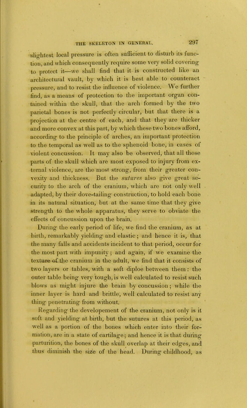 29T 'slig-htest local pressure is often sufficient to disturb its func- tion, and which consequently require some very solid covering- to protect it—we shall find that it is constructed like an architectural vault, by which it is best able to counteract pressure, and to resist the influence of violence. We further find, as a means of protection to the important organ con- tained within the skull, that the arch formed by the two parietal bones is not perfectly circular, but that there is a projection at the centre of each, and that they are thicker and more convex at this part, by which these two bones afford, according to the principle of arches, an important protection to the temporal as well as to the sphenoid bone, in cases of violent concussion. It may also be observed, that all those parts of the skull which are most exposed to injury from ex- ternal violence, are the most strong, from their greater con- ve.xity and thickness. But the sutures also give great se- curity to the arch of the cranium, which are not only well adapted, by their dove-tailing construction, to hold each bone in its natural situation, but at the same time that they give strength to the whole apparatus, they serve to obviate the effects of concussion upon the brain. During the early period of life, we find the cranium, as at birth, remarkably yielding and elastic; and hence it is, that the many falls and accidents incident to that period, occur for the most part with impunity; and again, if we examine the texture of tlie cranium in the adult, we find that it consists of two layers or tables, with a soft diploe between them; the outer table being very tough, is well calculated to resist such blows as might injure the brain by concussion; while the inner layer is hard and brittle, well calculated to resist any thing penetrating from without. Regarding the developement of the cranium, not only is it soft and yielding at birth, but the sutures at this period, as well as a portion of the bones which enter into their for- mation, are in a state of cartilage; and hence it is that during parturition, the bones of the skull overlap at their edges, and thus diminish the size of the head. During childhood, as