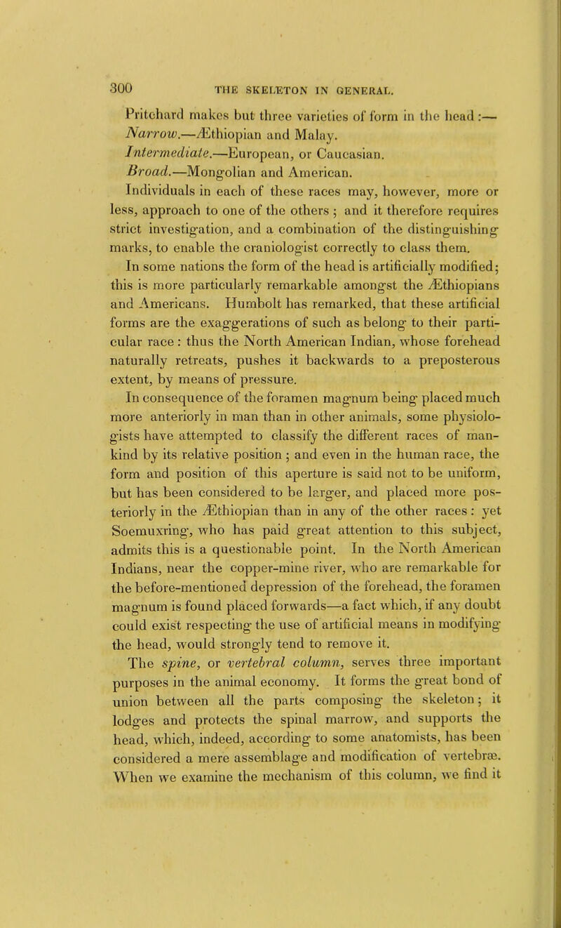 Pritchard makes but three varieties of form in the head :— Narrow.—^dithiopian and Malay. Intermediate.—European, or Caucasian. Broad.—Mongolian and American. Individuals in each of these races may, however, more or less, approach to one of the others ; and it therefore requires strict investigation, and a combination of the distinguishing marks, to enable the craniologist correctly to class them. In some nations the form of the head is artificially modified; this is more particularly remarkable amongst the ^Ethiopians and Americans. Humbolt has remarked, that these artificial forms are the exaggerations of such as belong to their parti- cular race : thus the North American Indian, whose forehead naturally retreats, pushes it backwards to a preposterous extent, by means of pressure. In consequence of the foramen magnum being placed much more anteriorly in man than in other animals, some physiolo- gists have attempted to classify the different races of man- kind by its relative position ; and even in the human race, the form and position of this aperture is said not to be uniform, but has been considered to be larger, and placed more pos- teriorly in the Aiithiopian than in any of the other races: yet Soemuxring, who has paid great attention to this subject, admits this is a questionable point. In the North American Indians, near the copper-mine river, who are remarkable for the before-mentioned depression of the forehead, the foramen magnum is found placed forwards—a fact which, if any doubt could exist respecting the use of artificial means in modifying the head, would strongly tend to remove it. The spine, or vertebral column, serves three important purposes in the animal economy. It forms the great bond of union between all the parts composing the skeleton; it lodges and protects the spinal marrow, and supports the head, which, indeed, according to some anatomists, has been considered a mere assemblag’e and modification of vertebrae. When we examine the mechanism of this column, we find it