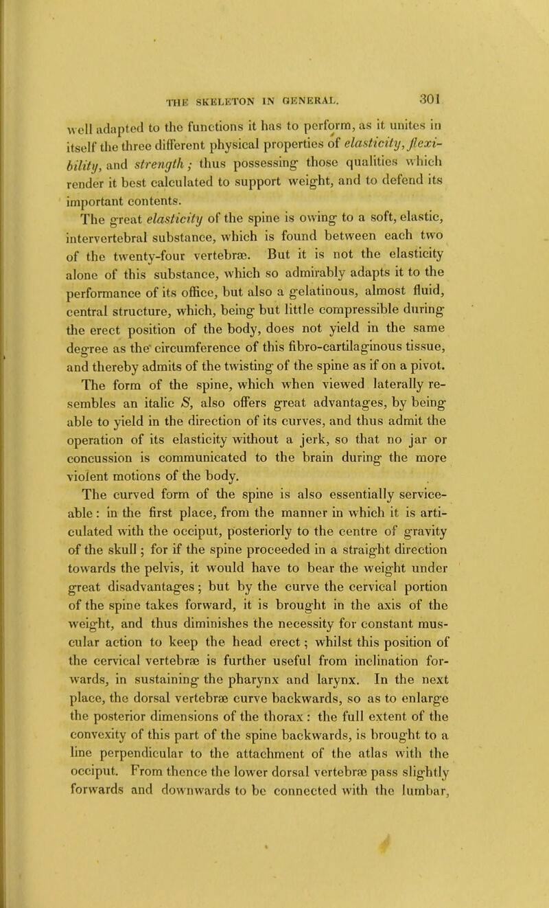 well iidiiptod to the functions it has to perform, as it unites in itself the three different physical properties of elasticity, Jlexi- bility, and strength; thus possessing- those qualities which render it best calculated to support weight, and to defend its important contents. The great elasticity of the spine is owing to a soft, elastic, intervertebral substance, which is found between each two of the twenty-four vertebras. But it is not the elasticity alone of this substance, which so admirably adapts it to the performance of its office, but also a gelatinous, almost fluid, central structure, which, being but little compressible during the erect position of the body, does not yield in the same degree as the' circumference of this fibro-cartilaginous tissue, and thereby admits of the twisting of the spine as if on a pivot. The form of the spine, which when viewed laterally re- sembles an italic S, also offers great advantages, by being able to yield in the direction of its curves, and thus admit the operation of its elasticity without a jerk, so that no jar or concussion is communicated to the brain during the more violent motions of the body. The curved form of the spine is also essentially service- able : in the first place, from the manner in which it is arti- culated with the occiput, posteriorly to the centre of gravity of the skull; for if the spine proceeded in a straight direction towards the pelvis, it would have to bear the weight under great disadvantages; but by the curve the cervical portion of the spine takes forward, it is brought in the axis of the weight, and thus diminishes the necessity for constant mus- cular action to keep the head erect; whilst this position of the cervical vertebrae is further useful from inclination for- wards, in sustaining the pharynx and larynx. In the next place, the dorsal vertebrae curve backwards, so as to enlarge the posterior dimensions of the thorax : the full extent of the convexity of this part of the spine backwards, is brought to a line perpendicular to the attachment of the atlas with the occiput. From thence the lower dorsal vertebrae pass slightly forwards and downwards to be connected with the lumbar.