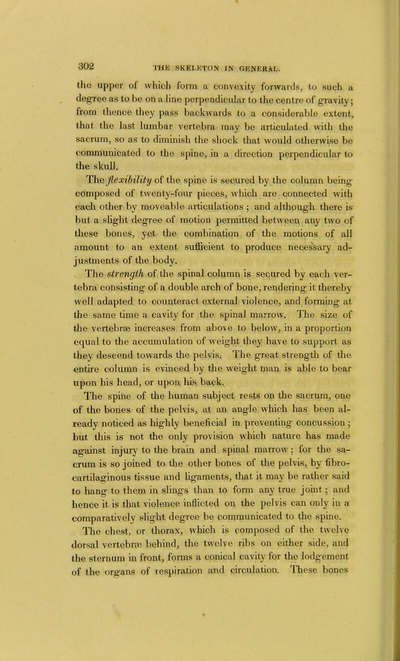 the upper of which form a convexity forwards, to such a degree as to be on a line perpendicular to the centre of gravity; from thence they pass backwards to a considerable extent, that the last lumbar vertebra may be articulated with the sacrum, so as to diminish tlie shock that would otherwise be communicated to the spine, in a direction perpendicular to the skull. The flexibility of the spine is secured by the column being- composed of twenty-four pieces, which are connected with each other by moveable articulations ; and although there is but a slight degree of motion permitted between any two of these bones, yet the combination of the motions of all amount to an extent suflBcient to produce necessary ad- justments of the body. The strength of the spinal column is secured by each ver- tebra consisting of a double arch of bone, rendering it thereby well adapted to counteract external violence, and forming at the same time a cavity for the spinal marrow. The size of the vertebrfB increases from above to below, in a proportion equal to the accumulation of weight they have to support as they descend towards the pelvis. The great strength of the entire column is evinced by the weight man is able to bear upon his head, or upon his back. The spine of the human subject rests on the sacrum, one of the bones of the pelvis, at an angle which has been al- ready noticed as highly beneficial in preventing concussion ; but this is not the only provision which nature has made against injury to the brain and spinal marrow; for the sa- crum is so joined to the other bones of the pelvis, by fibro- cartilaginous tissue and ligaments, that it may be rather said to hang to them in slings than to form any true joint; and hence it is that violence inflicted on the pelvis can only in a comparatively slight degree be communicated to the spine. The chest, or thorax, which is composed of the twelve dorsal vertebraj behind, the twelve ribs on either side, and the sternum in front, forms a conical cavity for the lodgement of the organs of respiration and circulation. These bones