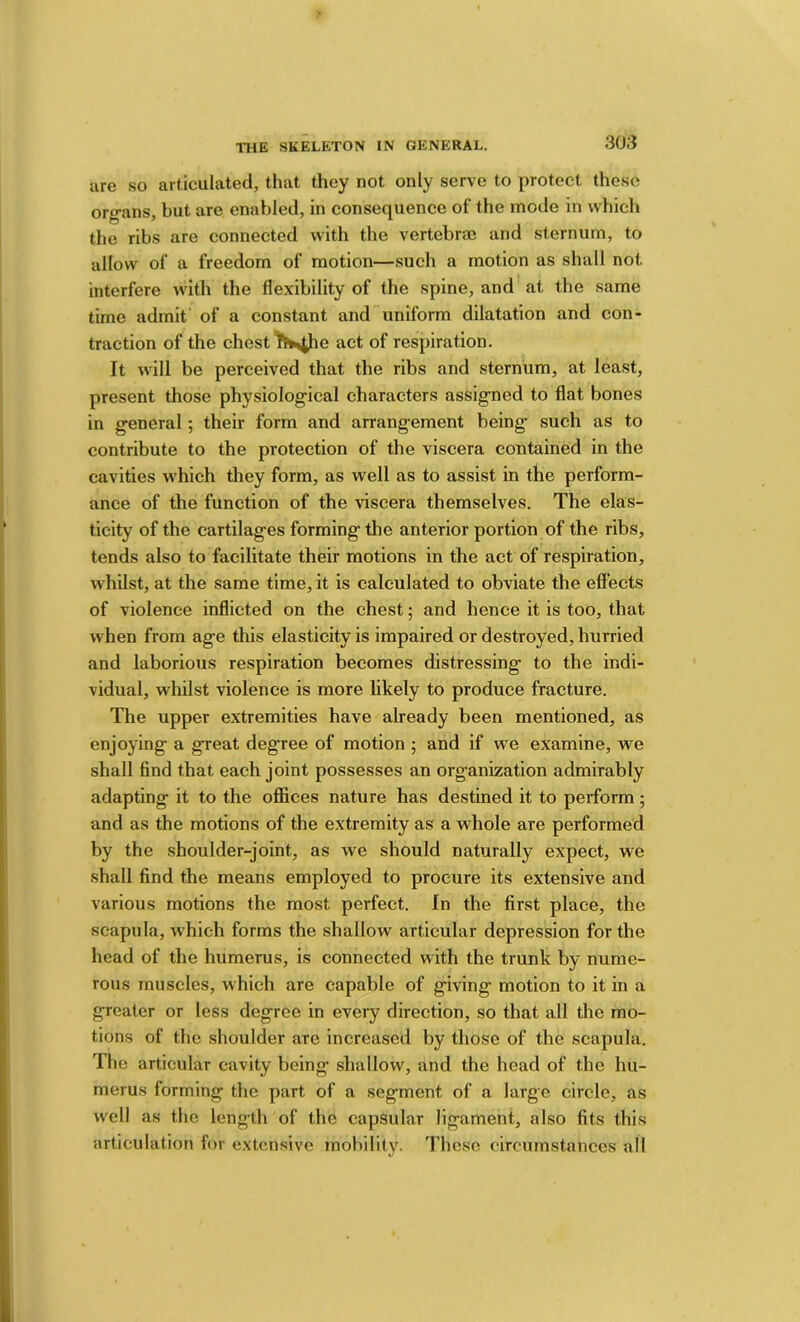 are so articulated, that they not only servo to protect these org-ans, but arc enabled, in consequence of the mode in which the ribs are connected with the vertebra3 and sternum, to allow of a freedom of motion—such a motion as shall not interfere with the flexibility of the spine, and at the same time admit of a constant and uniform dilatation and con- traction of the chest act of respiration. It will be perceived that the ribs and sternum, at least, present those physiological characters assigned to flat bones in general; their form and arrang-ement being such as to contribute to the protection of the viscera contained in the cavities which they form, as well as to assist in the perform- ance of the function of the viscera themselves. The elas- ticity of the cartilages forming the anterior portion of the ribs, tends also to facilitate their motions in the act of respiration, whilst, at the same time, it is calculated to obviate the effects of violence inflicted on the chest; and hence it is too, that when from age this elasticity is impaired or destroyed, hurried and laborious respiration becomes distressing to the indi- vidual, whilst violence is more likely to produce fracture. The upper extremities have already been mentioned, as enjoying a great degree of motion ; and if we examine, we shall find that each joint possesses an organization admirably adapting it to the oflSces nature has destined it to perform; and as the motions of the extremity as a whole are performed by the shoulder-joint, as we should naturally expect, we shall find the means employed to procure its extensive and various motions the most perfect. In the first place, the scapula, which forms the shallow articular depression for the head of the humerus, is connected with the trunk by nume- rous muscles, which are capable of giving motion to it in a greater or less degree in every direction, so that all the mo- tions of the shoulder are increased by those of the scapula. The articular cavity being shallow, and the head of the hu- merus forming the part of a segment of a large circle, as well as the length of the capsular ligament, also fits this articulation for extensive mobility. These circumstances all