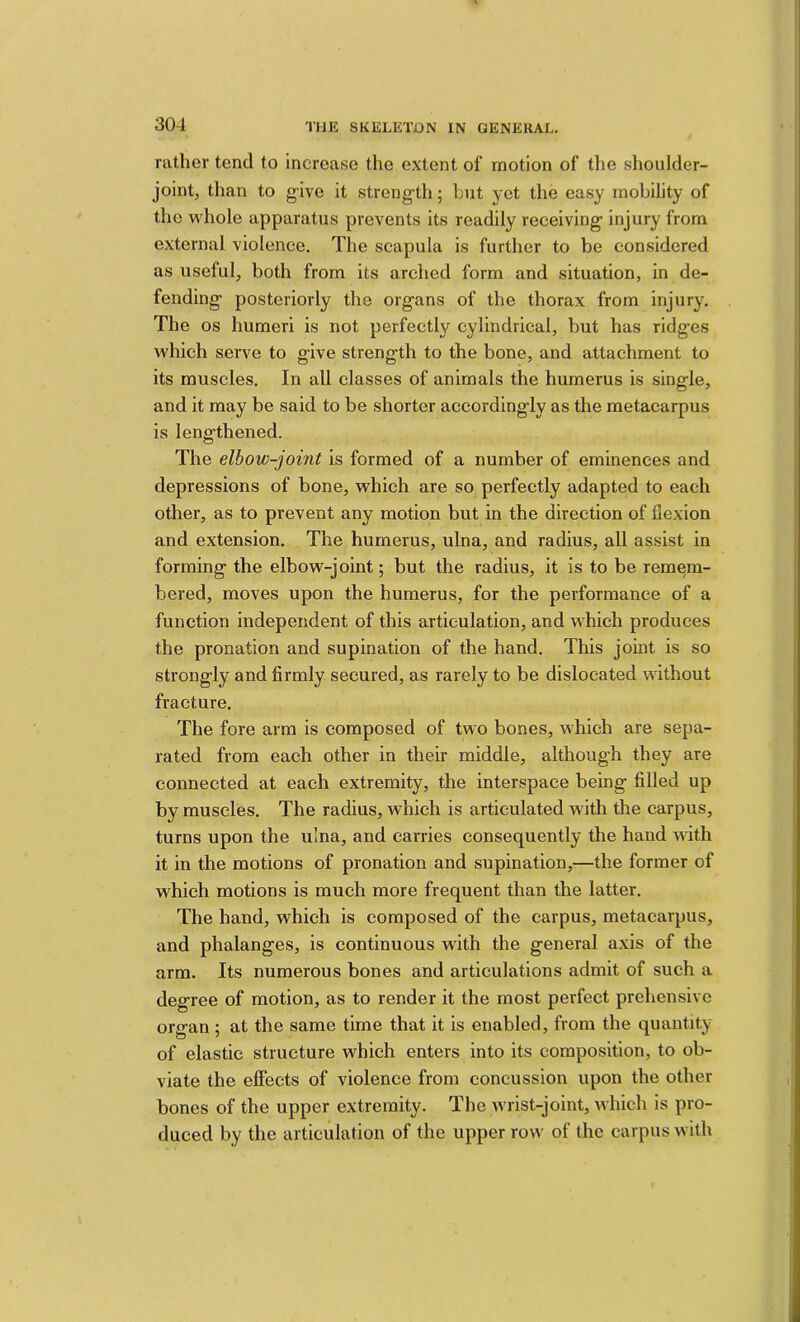 rather tend to increase the extent of motion of the shoulder- joint, than to give it streng'th; hut yet the easy mobility of the whole apparatus prevents its readily receiving injury from external violence. The scapula is further to be considered as useful, both from its arched form and situation, in de- fending posteriorly the organs of the thorax from injury. The os humeri is not perfectly cylindrical, but has ridges which serve to give strength to the bone, and attachment to its muscles. In all classes of animals the humerus is single, and it may be said to be shorter accordingly as the metacarpus is lengthened. The elbow-joint is formed of a number of eminences and depressions of bone, which are so perfectly adapted to each other, as to prevent any motion but in the direction of flexion and extension. The humerus, ulna, and radius, all assist in forming the elbow-joint; but the radius, it is to be remem- bered, moves upon the humerus, for the performance of a function independent of this articulation, and which produces the pronation and supination of the hand. This joint is so strongly and firmly secured, as rarely to be dislocated without fracture. The fore arm is composed of two bones, which are sepa- rated from each other in their middle, although they are connected at each extremity, the interspace being filled up by muscles. The radius, which is articulated with the carpus, turns upon the ulna, and carries consequently the hand with it in the motions of pronation and supination,—the former of which motions is much more frequent than the latter. The hand, which is composed of the carpus, metacarpus, and phalanges, is continuous with the general axis of the arm. Its numerous bones and articulations admit of such a degree of motion, as to render it the most perfect prehensive organ; at the same time that it is enabled, from the quantity of elastic structure which enters into its composition, to ob- viate the effects of violence from concussion upon the other bones of the upper extremity. The wrist-joint, which is pro- duced by the articulation of the upper row of the carpus with