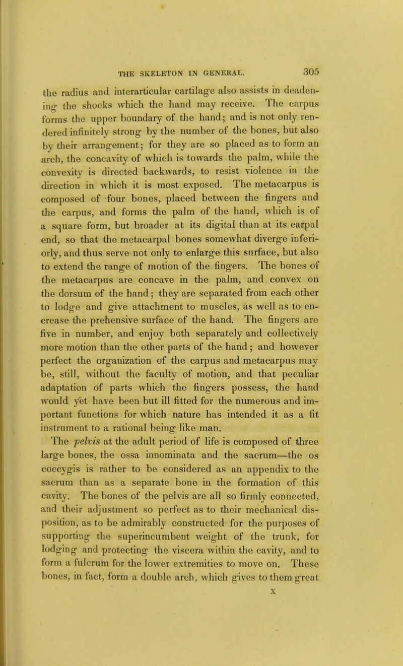 the melius and intemrticular cartilag’c also assists in deaden- ing- the shocks which the hand may receive. The carpus forms the upper boundary of the hand; and is not only ren- dered infinitely strong- by the number of the bones, but also by their arrang-ement; for they are so placed as to form an arch, the concavity of which is towards the palm, while the convexity is directed backwards, to resist violence in the direction in which it is most exposed. The metacarpus is composed of four bones, placed between the fingers and the carpus, and forms the palm of the hand, which is of a square form, but broader at its digital than at its carpal end, so that the metacarpal bones somewhat diverge inferi- orly, and thus serve not only to enlarge this surface, but also to extend the range of motion of the fingers. The bones of the metacarpus are concave in the palm, and convex on the dorsum of the hand; they are separated from each other to lodg-e and give attachment to muscles, as well as to en- crease the prehensive surface of the hand. The fingers are five in number, and enjoy both separately and collectively more motion than the other parts of the hand ; and however perfect the organization of the carpus and metacarpus may be, still, without the faculty of motion, and that peculiar adaptation of parts which the fingers possess, the hand would yet have been but ill fitted for the numerous and im- portant functions for which nature has intended it as a fit instrument to a rational being like man. The pelvis at the adult period of life is composed of three large bones, the ossa innominata and the sacrum—the os coccygis is rather to be considered as an appendix to the sacrum than as a separate bone in the formation of this cavity. The bones of the pelvis are all so firmly connected, and their adjustment so perfect as to their mechanical dis- position, as to be admirably constructed for the purposes of supporting the superincumbent weight of the trunk, for lodging and protecting the viscera within the cavity, and to form a fulcrum for the lower extremities to move on. These bones, in fact, form a double arch, which gives to them great X