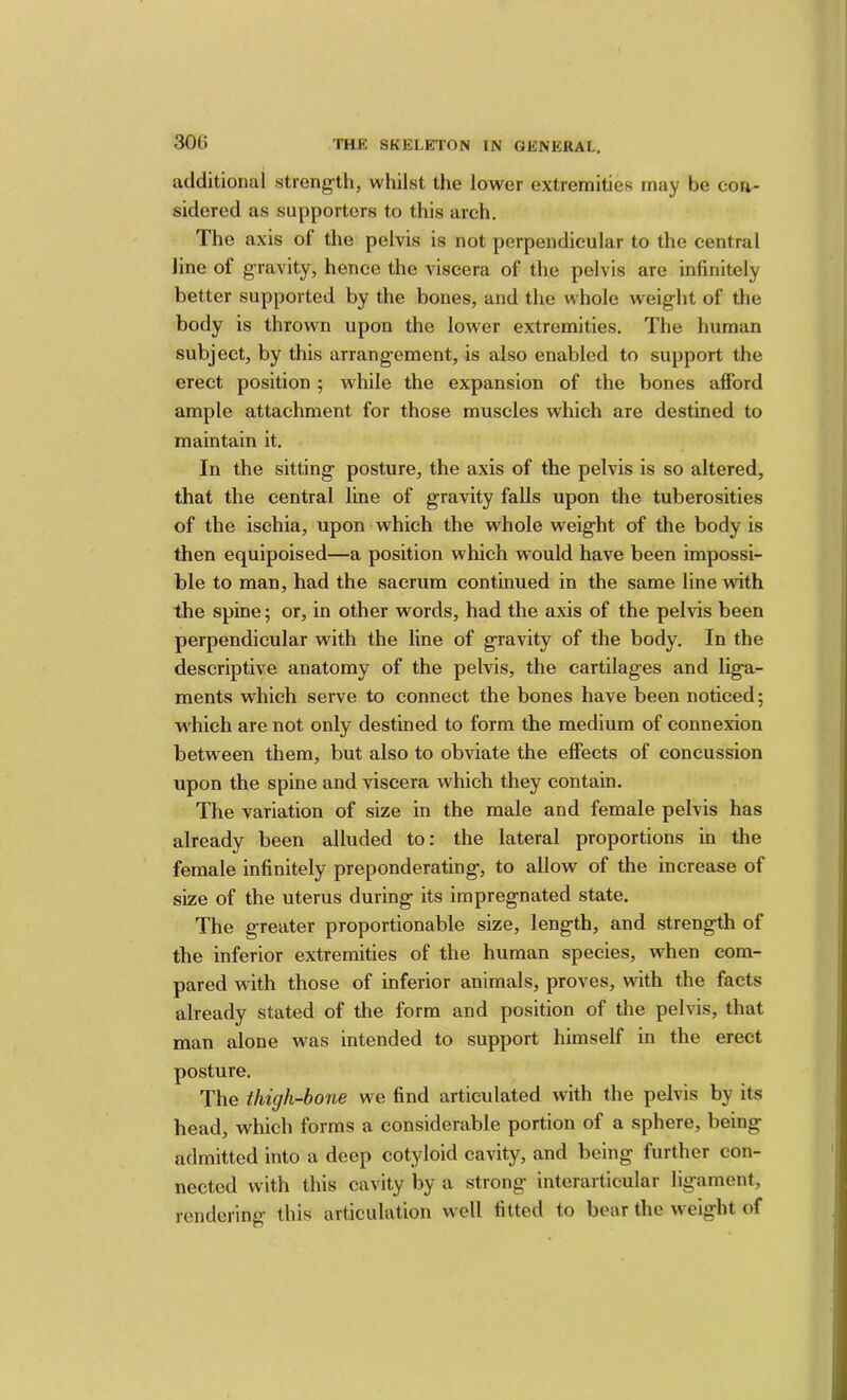 30t) additional streng’th, whilst the lower extremities may be con- sidered as supporters to this arch. The axis of the pelvis is not perpendicular to the central line of gravity, hence the viscera of the pelvis are infinitely better supported by the bones, and the whole weight of the body is thrown upon the lower extremities. The human subject, by this arrangement, is also enabled to support the erect position ; while the expansion of the bones afford ample attachment for those muscles which are destined to maintain it. In the sitting posture, the axis of the pelvis is so altered, that the central line of gravity falls upon the tuberosities of the isehia, upon which the whole weight of the body is then equipoised—a position which would have been impossi- ble to man, had the sacrum continued in the same line with the spine; or, in other words, had the axis of the pelvis been perpendicular with the line of gravity of the body. In the descriptive anatomy of the pelvis, the cartilages and liga- ments which serve to connect the bones have been noticed; which are not only destined to form the medium of connexion between them, but also to obviate the effects of concussion upon the spine and viscera which they contain. The variation of size in the male and female pelvis has already been alluded to: the lateral proportions in the female infinitely preponderating, to allow of the increase of size of the uterus during its impregnated state. The greater proportionable size, length, and strength of the inferior extremities of the human species, when com- pared with those of inferior animals, proves, with the facts already stated of the form and position of the pelvis, that man alone was intended to support himself in the erect posture. The thigh-bone we find articulated with the pelvis by its head, which forms a considerable portion of a sphere, being admitted into a deep cotyloid cavity, and being further con- nected with this cavity by a strong interarticular ligament, rendering this articulation well fitted to bear the weight of