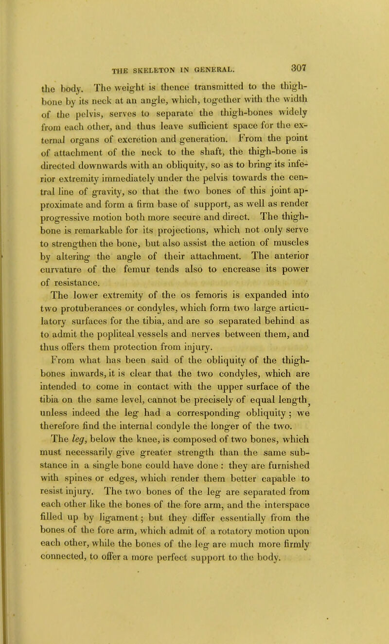 the body. The weight is thence transmitted to the thigh- bone by its neck at an angle, which, together with the width of the pelvis, serves to separate the thigh-bones widely from each other, and thus leave sufl&cient space for the ex- ternal organs of excretion and generation. From the point of attachment of the neck to the shaft, the thigh-bone is directed downwards with an obliquity, so as to bring its infe- rior extremity immediately under the pelvis towards the cen- tral line of gravity, so that the two bones of this joint ap- pro.ximate and form a firm base of support, as well as render progressive motion both more secure and direct. The thigh- bone is remarkable for its projections, which not only serve to strengthen the bone, but also assist the action of muscles by altering the angle of their attachment. The anterior curvature of the femur tends also to encrease its power of resistance. The lower extremity of the os femoris is expanded into two protuberances or condyles, which form two large articu- latory surfaces for the tibia, and are so separated behind as to admit the popliteal vessels and nerves between them, and thus offers them protection from injury. From what has been said of the obliquity of the thigh- bones inwards, it is clear that the two condyles, which are intended to come in contact with the upper surface of the tibia on the same level, cannot be precisely of equal lengthy unless indeed the leg had a corresponding obliquity ; we therefore find the internal condyle the longer of the two. The leg, below the knee, is composed of two bones, which must necessarily give greater strength than the same sub- stance in a single bone could have done : they are furnished with spines or edges, which render them better capable to resist injury. The two bones of the leg are separated from each other like the bones of the fore arm, and the interspace filled up by ligament; but they diflPer essentially from the bones of the fore arm, which admit of a rotatory motion upon each other, while the bones of the leg are much more firmly connected, to offer a more perfect support to the body.