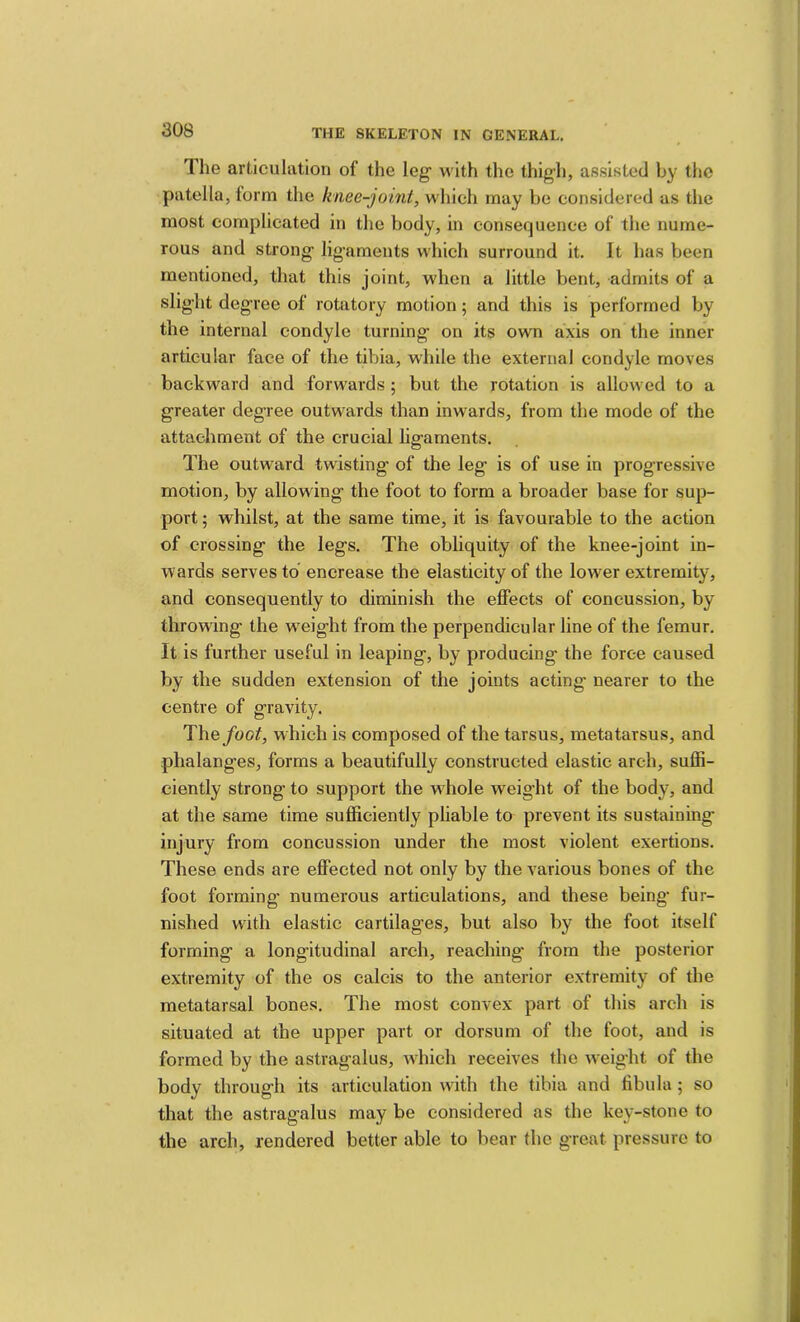 The articulation of the leg with the thigh, as.sisted by the patella, form the knee-joint, which may be considered as the most complicated in the body, in consequence of the nume- rous and strong lig’aments which surround it. It has been mentioned, that this joint, when a little bent, admits of a slight degree of rotatory motion; and this is performed by the internal condyle turning on its own axis on the inner articular face of the tibia, while the external condyle moves backward and forwards; but the rotation is allowed to a greater degree outwards than inwards, from the mode of the attachment of the crucial ligaments. The outward twisting of the leg is of use in progressive motion, by allowing the foot to form a broader base for sup- port ; whilst, at the same time, it is favourable to the action of crossing the legs. The obliquity of the knee-joint in- wards serves to encrease the elasticity of the lower extremity, and consequently to diminish the effects of concussion, by throwing the w'eight from the perpendicular line of the femur. It is further useful in leaping, by producing the force caused by the sudden extension of the joints acting- nearer to the centre of gravity. The/oo^, which is composed of the tarsus, metatarsus, and phalanges, forms a beautifully constructed elastic arch, suffi- ciently strong to support the w hole weight of the body, and at the same time sufficiently pliable to prevent its sustaining injury from concussion under the most violent exertions. These ends are effected not only by the various bones of the foot forming numerous articulations, and these being fur- nished w'ith elastic cartilages, but also by the foot itself forming a longitudinal arch, reaching from the posterior extremity of the os calcis to the anterior extremity of the metatarsal bones. The most convex part of this arch is situated at the upper part or dorsum of the foot, and is formed by the astragalus, Avhich receives the wnight of the body through its articulation with the tibia and fibula ; so that the astragalus may be considered as the key-stone to the arch, rendered better able to bear the great pressure to