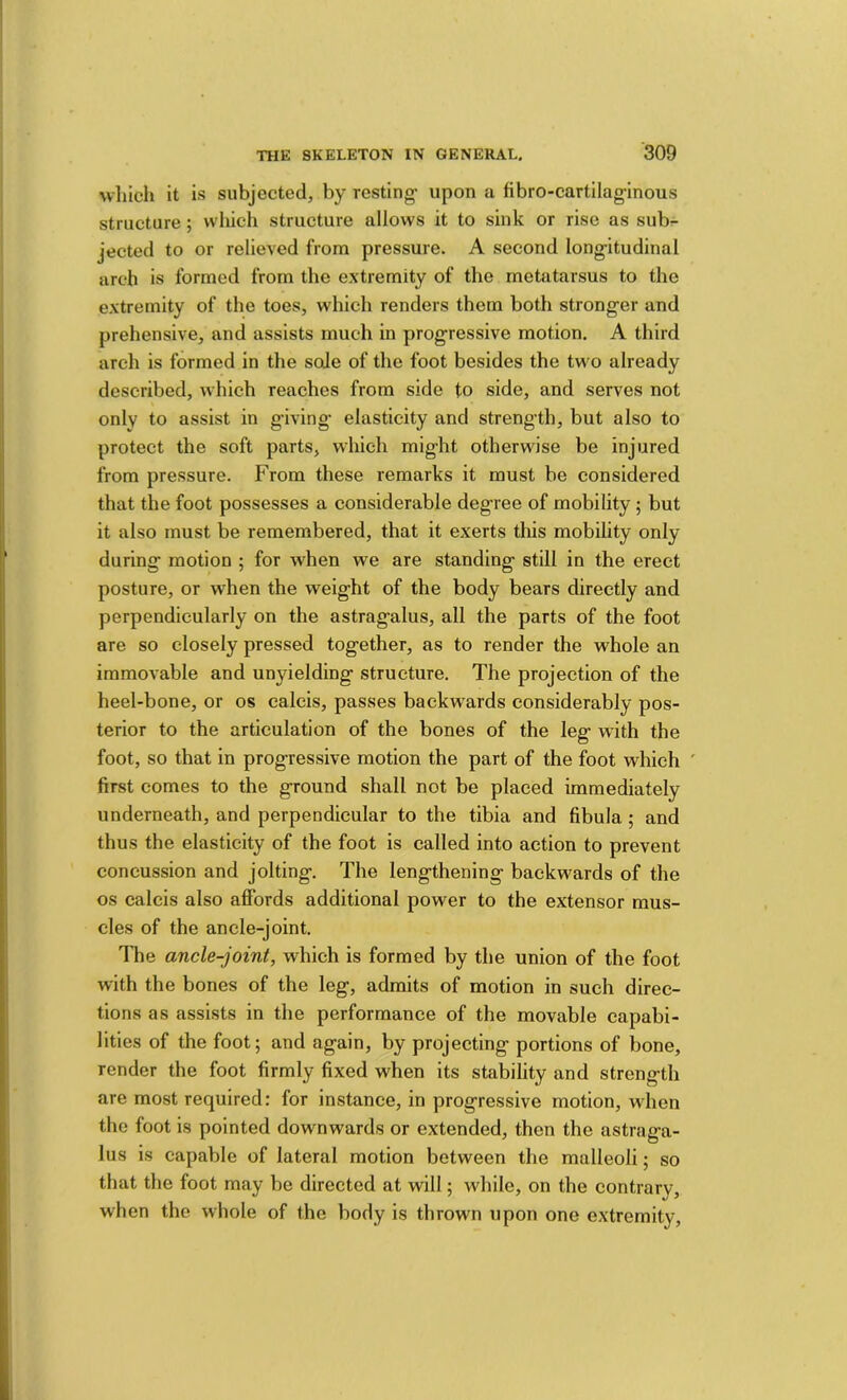 wliich it is subjected, by resting- upon a fibro-eartilag-inous structure; which structure allows it to sink or rise as sub- jected to or relieved from pressure. A second long-itudinal arch is formed from the extremity of the metatarsus to the extremity of the toes, which renders them both stronger and prehensive, and assists much in progressive motion. A third arch is formed in the sole of the foot besides the two already described, which reaches from side to side, and serves not only to assist in giving elasticity and strength, but also to protect the soft parts, which might otherwise be injured from pressure. From these remarks it must be considered that the foot possesses a considerable degree of mobility; but it also must be remembered, that it exerts this mobility only during motion ; for when we are standing still in the erect posture, or when the weight of the body bears directly and perpendicularly on the astragalus, all the parts of the foot are so closely pressed together, as to render the whole an immovable and unyielding structure. The projection of the heel-bone, or os calcis, passes backwards considerably pos- terior to the articulation of the bones of the leg with the foot, so that in progressive motion the part of the foot which ' first comes to the ground shall not be placed immediately underneath, and perpendicular to the tibia and fibula; and thus the elasticity of the foot is called into action to prevent concussion and jolting. The lengthening backwards of the os calcis also affords additional power to the extensor mus- cles of the ancle-joint. The ancle-joint, which is formed by the union of the foot with the bones of the leg, admits of motion in such direc- tions as assists in the performance of the movable capabi- lities of the foot; and again, by projecting portions of bone, render the foot firmly fixed when its stability and strength are most required: for instance, in progressive motion, when the foot is pointed downwards or extended, then the astraga- lus is capable of lateral motion between the malleoli; so that the foot may be directed at will; while, on the contrary, when the whole of the body is thrown upon one extremity,