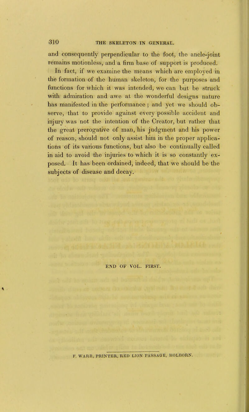 and consequently perpendicular to the foot, the ancle-joint remains motionless, and a firm base of support is produced. In fact, if we examine the means which are employed in the formation of the human skeleton, for the purposes and functions for which it was intended, we can but be struck with admiration and awe at the wonderful designs nature has manifested in the performance; and yet we should ob- serve, that to provide against every possible accident and injury was not the intention of the Creator, but rather that the great prerogative of man, his judgment and his power of reason, should not only assist him in the proper applica- tions of its various functions, but also be continually called in aid to avoid the injuries to which it is so constantly ex- posed. It has been ordained, indeed, that we should be the subjects of disease and decay. END OF VOL. FIRST. F. WARR, PRINTER. RED LION PASSAGE, HOLBORN.