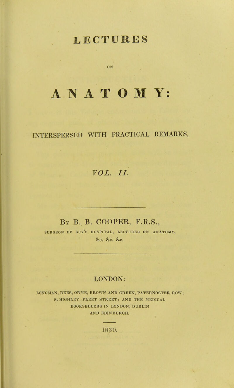 ON ANATOMY: INTERSPERSED WITH PRACTICAL REMARKS. VOL. II. By B.. B. cooper, F.R.S., SURGEON OF GUY’s HOSPITAL, LECTURER ON ANATOMY, &C. &C. &C. LONDON: LONGMAN, REES, ORME, BROWN AND GREEN, PATERNOSTER ROW; S. HIGHLEY, FLEET STREET; AND THE MEDICAL BOOKSELLERS IN LONDON, DUBLIN AND EDINBURGH. 1830,