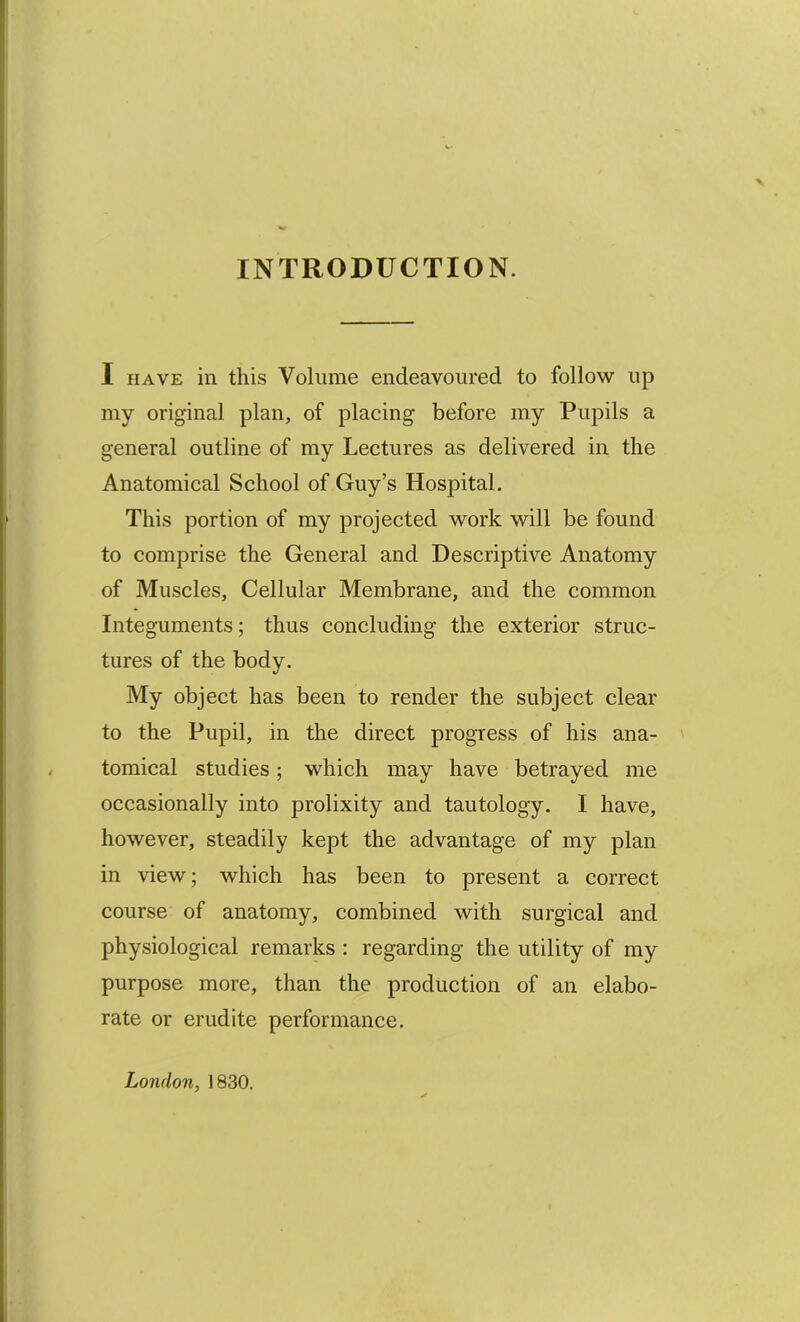 INTRODUCTION. I HAVE in this Volume endeavoured to follow up my original plan, of placing before my Pupils a general outline of my Lectures as delivered in the Anatomical School of Guy’s Hospital, This portion of my projected work will be found to comprise the General and Descriptive Anatomy of Muscles, Cellular Membrane, and the common Integuments; thus concluding the exterior struc- tures of the body. My object has been to render the subject clear to the Pupil, in the direct progress of his ana- tomical studies; which may have betrayed me occasionally into prolixity and tautology. I have, however, steadily kept the advantage of my plan in view; which has been to present a correct course of anatomy, combined with surgical and physiological remarks : regarding the utility of my purpose more, than the production of an elabo- rate or erudite performance. London, 1830.