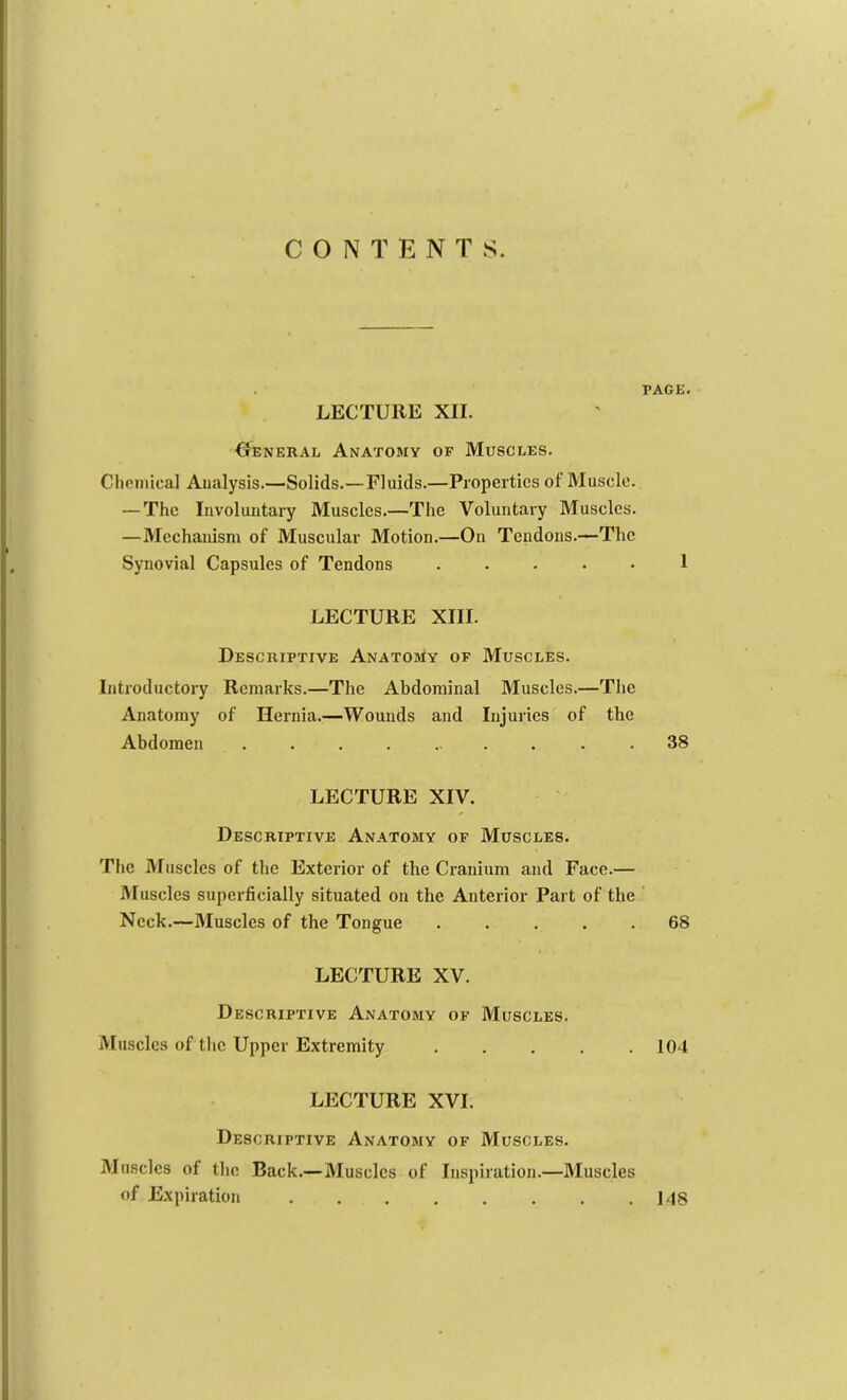 CONTENTS. PAGE. LECTURE XII. General Anatomy of Muscles. Chemical Analysis.—Solids.—Fluids.—Properties of Muscle. — The Involuntary Muscles.—The Voluntary Muscles. —Mechanism of Muscular Motion.—On Tendons.—The Synovial Capsules of Tendons ..... 1 LECTURE XIII. Descriptive ANATOJtv of Muscles. Introductory Remarks.—The Abdominal Muscles.—The Anatomy of Hernia.—Wounds and Injuries of the Abdomen .......... 38 LECTURE XIV. Descriptive Anatomy of Muscles. The Muscles of the Exterior of the Cranium and Face.— Muscles superficially situated on the Anterior Part of the Neck.—Muscles of the Tongue ..... 68 LECTURE XV. Descriptive Anatomy of Muscles. Muscles of tlie Upper Extremity , . . . .104 LECTURE XVI. Descriptive Anatomy of Muscles. Muscles of the Back.—Muscles of Inspiration.—Muscles of Expiration 148
