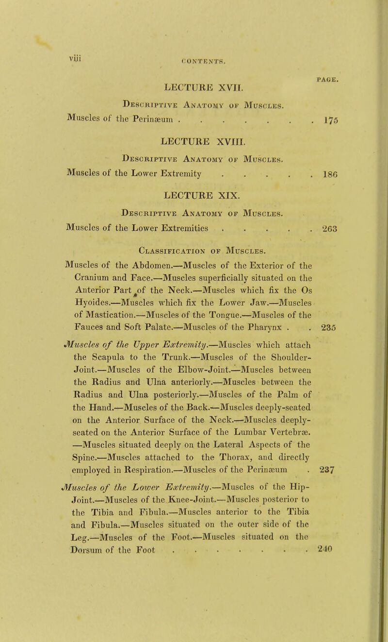 VIJI LECTURE XVII. Descriptive Anatomy of Muscles. Muscles ol tlic Pcrinaeuin ....... LECTURE XVIII. Descriptive Anatomy of Muscles. Muscles of the Lower Extremity . . . . . LECTURE XIX. Descriptive Anatomy of Muscles. Muscles of the Lower Extremities . . . . . Classification of Muscles. Muscles of the Abdomen.—Muscles of the Exterior of the Cranium and Face.—Muscles superficially situated on the Anterior Part^of the Neck.—Muscles which fix the Os Hyoides.—Muscles which fix the Lower Jaw.—Muscles of Mastication.—Muscles of the Tongue.—Muscles of the Fauces and Soft Palate.—Muscles of the Pharynx . Muscles of the Upper Extremity.—Muscles which attach the Scapula to the Trunk.—Muscles of the Shoulder- Joint.—Muscles of the Elbow-Joint.—Muscles between the Radius and Ulna anteriorly.—Muscles between the Radius and Ulna posteriorly.—Muscles of the Palm of the Hand.—Muscles of the Back.—Muscles deeply-seated on the Anterior Surface of the Neck.—Muscles deeply- seated on the Anterior Surface of the Lumbar Vertebi'cE. —Muscles situated deeply on the Lateral Aspects of the Spine.—Muscles attached to the Thorax, and directly employed in Respiration.—Muscles of the Perinaeum Muscles of the Lower Extremity.—Muscles of the Hip- Joint.—Muscles of the Knee-Joint.—Muscles posterior to the Tibia and Fibula.—Muscles anterior to the Tibia and Fibula.—Muscles situated on the outer side of the Leg.—Muscles of the Foot.—Muscles situated on the Dorsum of the Foot ....... page. 175 186 263 235 237 210