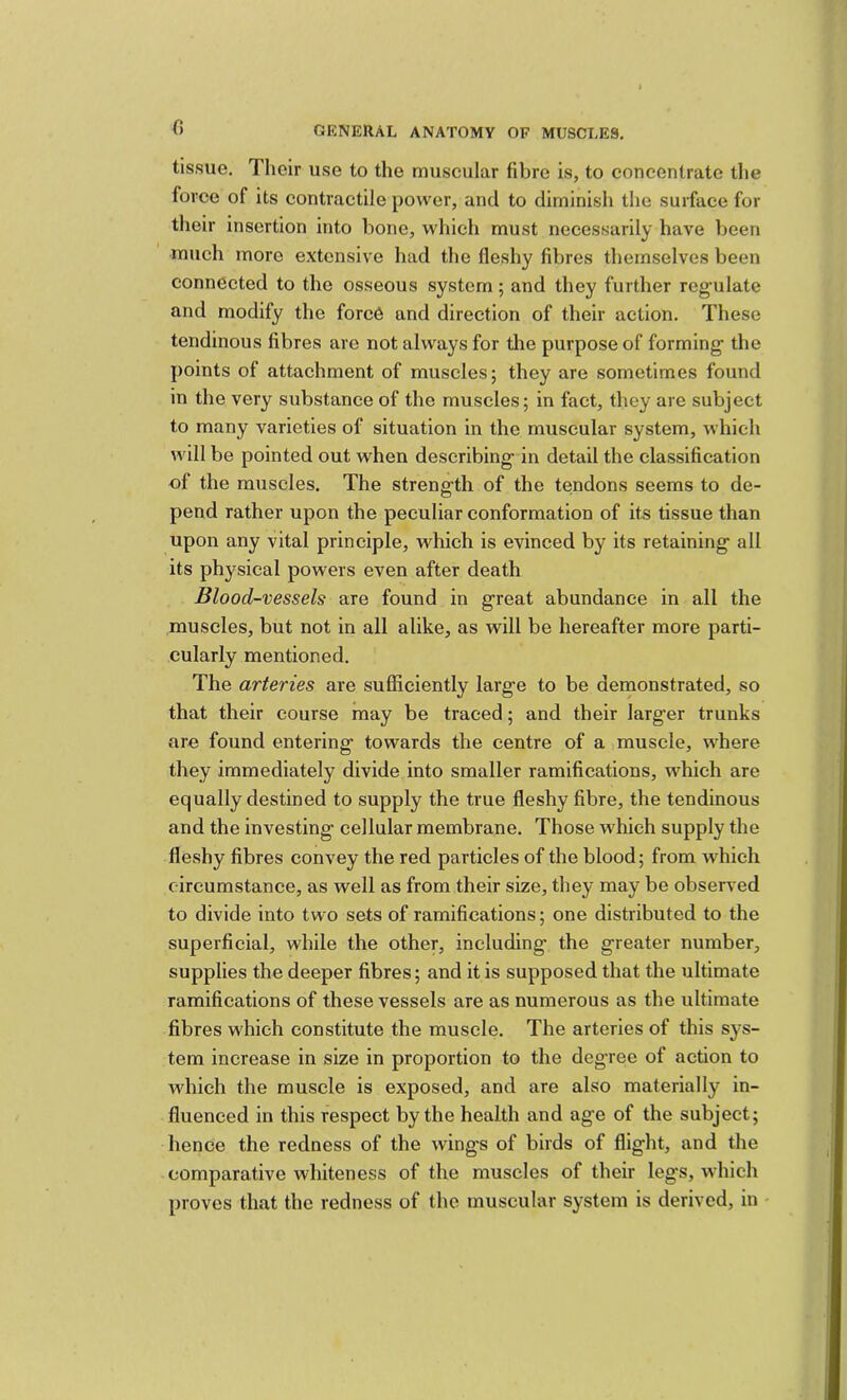 0 tissue. Their use to the muscular fibre is, to concentrate tlie force of its contractile power, and to diminish the surface for their insertion into bone, which must necessarily have been much more extensive had the fleshy fibres themselves been connected to the osseous system; and they further reg'ulate and modify the force and direction of their action. These tendinous fibres are not always for the purpose of forming- the points of attachment of muscles; they are sometimes found in the very substance of the muscles; in fact, they are subject to many varieties of situation in the muscular system, which will be pointed out when describing- in detail the classification of the muscles. The streng-th of the tendons seems to de- pend rather upon the peculiar conformation of its tissue than upon any vital principle, which is evinced by its retaining- all its physical powers even after death Blood-vessels are found in g-reat abundance in all the muscles, but not in all alike, as will be hereafter more parti- cularly mentioned. The arteries are sufficiently larg-e to be dernonstrated, so that their course may be traced; and their larg-er trunks are found entering- towards the centre of a muscle, where they immediately divide into smaller ramifications, which are equally destined to supply the true fleshy fibre, the tendinous and the investing- cellular membrane. Those which supply the fleshy fibres convey the red particles of the blood; from which circumstance, as well as from their size, they may be observed to divide into two sets of ramifications; one distributed to the superficial, while the other, including- the g-reater number, supplies the deeper fibres; and it is supposed that the ultimate ramifications of these vessels are as numerous as the ultimate fibres which constitute the muscle. The arteries of this sys- tem increase in size in proportion to the deg-ree of action to which the muscle is exposed, and are also materially in- fluenced in this respect by the health and ag-e of the subject; hence the redness of the wings of birds of flight, and the comparative whiteness of the muscles of their legs, which proves that the redness of the muscular system is derived, in