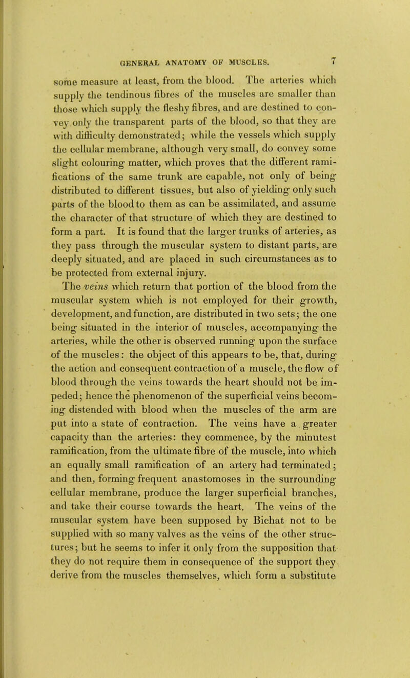 some measure at least, from the blood. The arteries which supply the tendinous fibres of the muscles are smaller than those which supply the lleshy fibres, and are destined to con- vey only the transparent parts of the blood, so that they are with difficulty demonstrated; while the vessels which supply the cellular membrane, although very small, do convey some slight colouring' matter, which proves that the different rami- fications of the same trunk are capable, not only of being distributed to different tissues, but also of yielding only such parts of the blood to them as can be assimilated, and assume the character of that structure of wdiich they are destined to form a part. It is found that the larger trunks of arteries, as they pass through the muscular system to distant parts, are deeply situated, and are placed in such circumstances as to be protected from external injury. The veins which return that portion of the blood from the muscular system which is not employed for their growth, development, and function, are distributed in two sets; the one being situated in the interior of muscles, accompanying the arteries, while the other is observed running upon the surface of the muscles: the object of this appears to be, that, during the action and consequent contraction of a muscle, the flow of blood through the veins towards the heart should not be im- peded; hence the phenomenon of the superficial veins becom- ing distended with blood when the muscles of the arm are put into a state of contraction. The veins have a greater capacity than the arteries: they commence, by the minutest ramification, from the ultimate fibre of the muscle, into which an equally small ramification of an artery had terminated; and then, forming frequent anastomoses in the surrounding cellular membrane, produce the larger superficial branches, and take their course towards the heart. The veins of the muscular system have been supposed by Bichat not to be supplied with so many valves as the veins of the other struc- tures; but he seems to infer it only from the supposition tliat they do not require them in consequence of the support they derive from tlie muscles themselves, which form a substitute