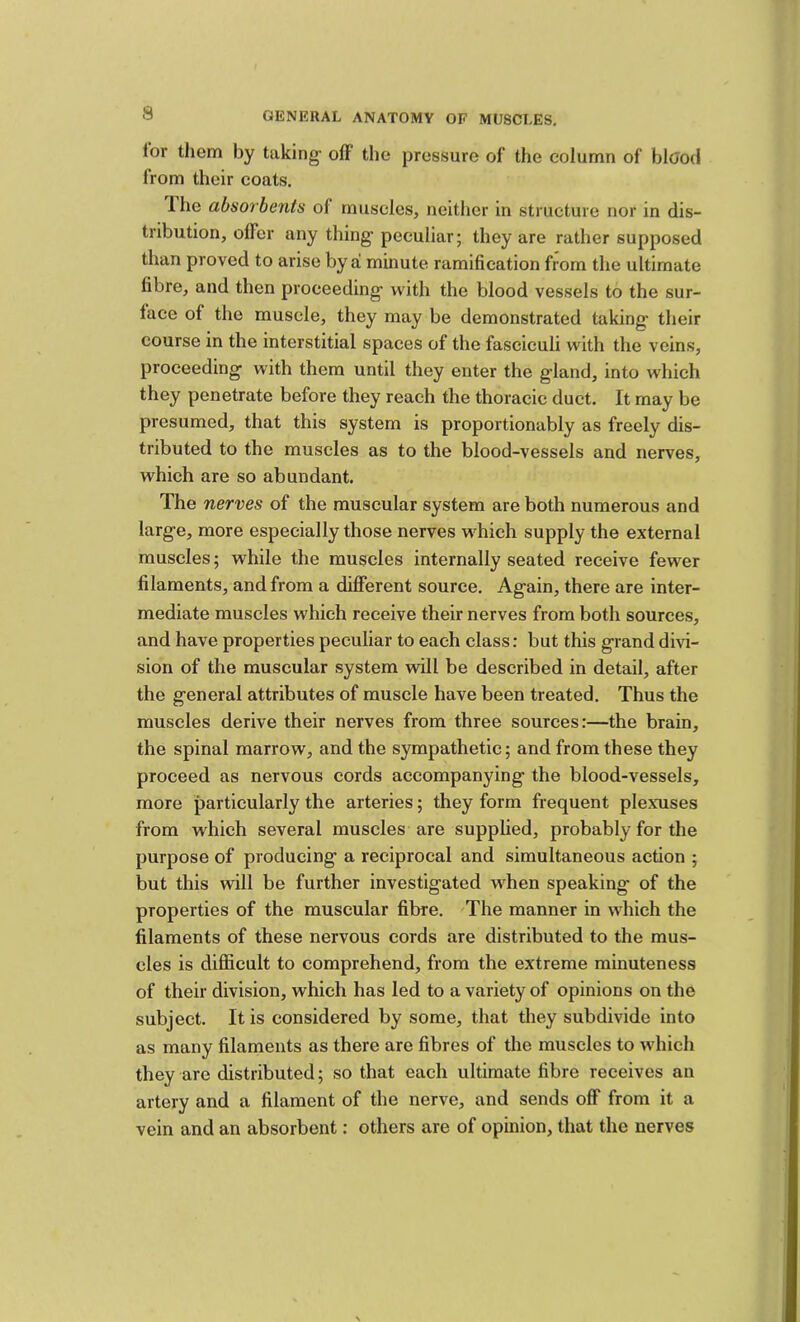 lor tliem by taking off the pressure of the column of blood from their coats. The absorbents of muscles, neither in structure nor in dis- tribution, offer any thing peculiar; they are rather supposed than proved to arise by a minute ramification from the ultimate fibre, and then proceeding with the blood vessels to the sur- face of the muscle, they may be demonstrated taking their course in the interstitial spaces of the fasciculi with the veins, proceeding with them until they enter the gland, into which they penetrate before they reach the thoracic duct. It may be presumed, that this system is proportionably as freely dis- tributed to the muscles as to the blood-vessels and nerves, which are so abundant. The nerves of the muscular system are both numerous and large, more especially those nerves which supply the external muscles; while the muscles internally seated receive fewer filaments, and from a different source. Again, there are inter- mediate muscles which receive their nerves from both sources, and have properties peculiar to each class: but this grand divi- sion of the muscular system will be described in detail, after the general attributes of muscle have been treated. Thus the muscles derive their nerves from three sources:—the brain, the spinal marrow, and the sympathetic; and from these they proceed as nervous cords accompanying the blood-vessels, more particularly the arteries; they form frequent plexuses from which several muscles are supplied, probably for the purpose of producing a reciprocal and simultaneous action ; but this will be further investigated when speaking of the properties of the muscular fibre. 'The manner in which the filaments of these nervous cords are distributed to the mus- cles is difficult to comprehend, from the extreme minuteness of their division, which has led to a variety of opinions on the subject. It is considered by some, that they subdivide into as many filaments as there are fibres of the muscles to which they are distributed; so that each ultimate fibre receives an artery and a filament of the nerve, and sends off from it a vein and an absorbent: others are of opinion, that the nerves