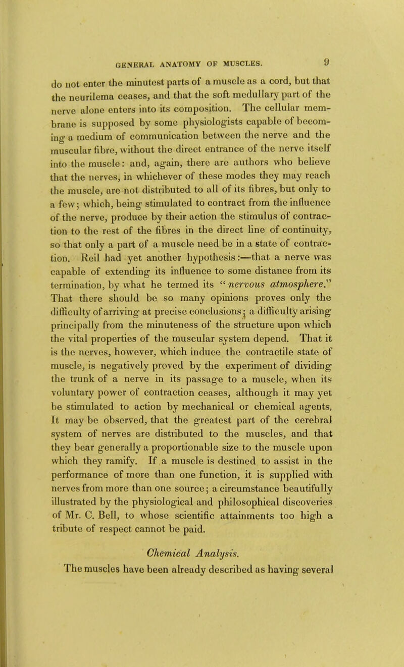 do not enter the minutest parts of a muscle as a cord, but that the neurilema ceases, and that the soft medullary part of the nerve alone enters into its composition. The cellular mem- brane is supposed by some physiologists capable of becom- ino* a medium of communication between the nerve and the muscular fibre, without the direct entrance of the nerve itself into the muscle: and, again, there are authors who believe that the nerves, in whichever of these modes they may reach the muscle, are not distributed to all of its fibres, but only to a few; which, being stimulated to contract from the influence of the nerve, produce by their action the stimulus of contrac- tion to the rest of the fibres in the direct line of continuity, so that only a part of a muscle need be in a state of contrac- tion. Reil had yet another hypothesis:—that a nerve was capable of extending its influence to some distance from its termination, by what he termed its “ nervous atmosphere. That there should be so many opinions proves only the difficulty of arriving- at precise conclusions ^ a difficulty arising principally from the minuteness of the structure upon which the vital properties of the muscular system depend. That it is the nerves, however, which induce the contractile state of muscle, is negatively proved by the experiment of dividing the trunk of a nerve in its passage to a muscle, when its voluntary power of contraction ceases, although it may yet be stimulated to action by mechanical or chemical agents. It may be observed, that the greatest part of the cerebral system of nerves are distributed to the muscles, and that they bear generally a proportionable size to the muscle upon which they ramify. If a muscle is destined to assist in the performance of more than one function, it is supplied with nerves from more than one source; a circumstance beautifully illustrated by the physiological and philosophical discoveries of Mr. C. Bell, to whose scientific attainments too high a tribute of respect cannot be paid. Chemical Analysis. The muscles have been already described as having several