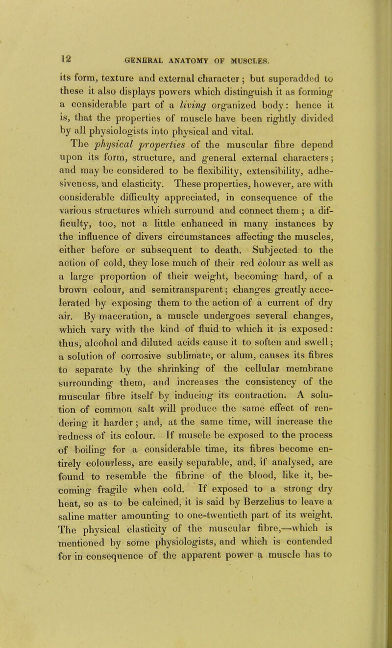 its form, texture and external character ; but superadded to these it also displays powers which disting^uish it as forming a considerable part of a living organized body: hence it is, that the properties of muscle have been rightly divided by all physiologists into physical and vital. The physical properties of the muscular fibre depend upon its form, structure, and general external characters; and may be considered to be flexibility, extensibility, adhe- siveness, and elasticity. These properties, however, are with considerable difficulty appreciated, in consequence of the various structures which surround and connect them ; a dif- ficulty, too, not a little enhanced in many instances by the influence of divers circumstances affecting the muscles, either before or subsequent to death. Subjected to the action of cold, they lose much of their red colour as well as a large proportion of their weight, becoming hard, of a brown colour, and semitransparent; changes greatly acce- lerated by exposing them to the action of a current of dry- air. By maceration, a muscle undergoes several changes, which vary with the kind of fluid to which it is exposed: thus, alcohol and diluted acids cause it to soften and swell; a solution of corrosive sublimate, or alum, causes its fibres to separate by the shrinking of the cellular membrane surrounding them, and increases the consistency of the muscular fibre itself by inducing its contraction. A solu- tion of common salt will produce the same efiect of ren- dering it harder; and, at the same time, will increase the redness of its colour. If muscle be exposed to the process of boiling for a considerable time, its fibres become en- tirely colourless, are easily separable, and, if analysed, are found to resemble the fibrine of the blood, like it, be- coming fragile when cold. If exposed to a strong- dry heat, so as to be calcined, it is said by Berzelius to leave a saline matter amounting to one-twentieth part of its weight. The physical elasticity of the muscular fibre,—which is mentioned by some physiologists, and which is contended for in consequence of the apparent power a muscle has to