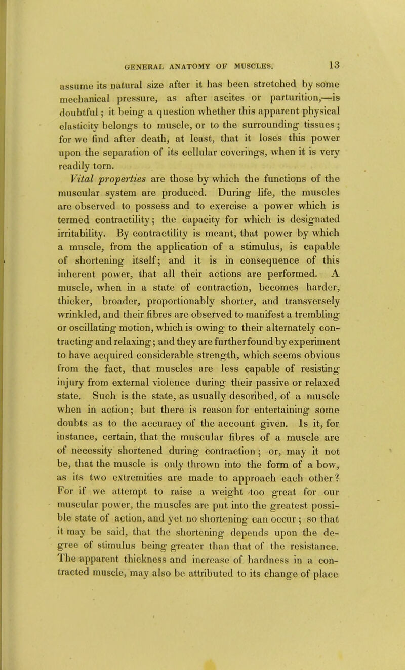assume its natural size after it has been stretched by some mechanical pressure, as after ascites or parturition,—is doubtful; it being- a question whether this apparent physical elasticity belong-s to muscle, or to the surrounding;- tissues; for we find after death, at least, that it loses this power upon the separation of its cellular coverings, when it is very readily torn. Vital propei'ties are those by which the functions of the muscular system are produced. During life, the muscles are observed to possess and to exercise a power which is termed contractility; the capacity for which is designated irritability. By contractility is meant, that power by which a muscle, from the application of a stimulus, is capable of shortening itself; and it is in consequence of this inherent power, that all their actions are performed. A muscle, when in a state of contraction, becomes harder, thicker, broader, proportionably shorter, and transversely wrinkled, and their fibres are observed to manifest a trembling or oscillating motion, which is owing to their alternately con- tracting and relaxing; and they are further found by experiment to have acquired considerable strength, which seems obvious from the fact, that muscles are less capable of resisting injury from external violence during their passive or relaxed state. Such is the state, as usually described, of a muscle when in action; but there is reason for entertaining some doubts as to the accuracy of the account given. Is it, for instance, certain, that the muscular fibres of a muscle are of necessity shortened during contraction ; or, may it not be, that the muscle is only thrown into the form of a bow, as its two extremities are made to approach each other? For if we attempt to raise a weight 4oo great for our muscular power, the muscles are put into the greatest possi- ble state of action, and yet no shortening can occur ; so that it may be said, that the shortening depends upon the de- gree of stimulus being greater than that of the resistance. The apparent thickness and increase of hardness in a con- tracted muscle, may also be attributed to its change of place
