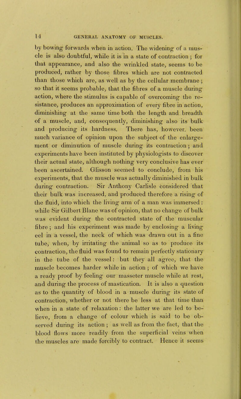 by bowing- forwards when in action. The widening of a mus- cle is also doubtful, while it is in a state of contraction ; for that appearance, and also the wrinkled state, seems to be produced, rather by those fibres which are not contracted than those which are, as well as by the cellular membrane; so that it seems probable, that the fibres of a muscle during action, where the stimulus is capable of overcoming the re- sistance, produces an approximation of every fibre in action, diminishing at the same time both the length and breadth of a muscle, and, consequently, diminishing also its bulk and producing its hardness. There has, however, been much variance of opinion upon the subject of the enlarge- ment or diminution of muscle during its contraction; and experiments have been instituted by physiologists to discover their actual state, although nothing very conclusive has ever been ascertained. Glisson seemed to conclude, from his experiments, that the muscle was actually diminished in bulk during contraction. Sir Anthony Carlisle considered that their bulk was increased, and produefed therefore a rising of the fluid, into which the living arm of a man was immersed: while Sir Gilbert Blane was of opinion, that no change of bulk was evident during the contracted state of the muscular fibre ; and his experiment was made by enclosing a living eel in a vessel, the neck of which was drawn out in a fine tube, wdien, by irritating the animal so as to produce its contraction, the fluid was found to remain perfectly stationary in the tube of the vessel: but they all agree, that the muscle becomes harder while in action ; of which we have a ready proof by feehng our masseter muscle while at rest, and during the process of mastication. It is also a question as to the quantity of blood in a muscle during its state of contraction, whether or not there be less at that time than when in a state of relaxation: the latter we are led to be- lieve, from a change of colour which is said to be ob- served during its action ; as well as from the fact, that the blood flows more readily from the superficial veins when the muscles are made forcibly to contract. Hence it seems