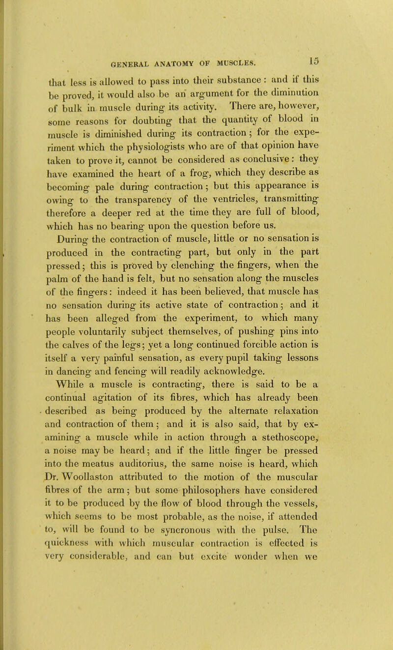 that less IS allowed to pass into their substance . and it this be proved, it would also be an arg'ument for the diminution of bulk in musele during’ its activity. There are, however, some reasons for doubting' that the quantity of blood in muscle is diminished during its contraction; for the expe- riment which the physiologists who are of that opinion have taken to prove it, cannot be considered as conclusive: they have examined the heart of a frog, which they describe as becoming pale during contraction; but this appearance is owing to the transparency of the ventricles, transmitting therefore a deeper red at the time they are full of blood, which has no bearing upon the question before us. During the contraction of muscle, little or no sensation is produced in the contracting part, but only in the part pressed; this is prGved by clenching the fingers, when the palm of the hand is felt, but no sensation along the muscles of the fingers: indeed it has been believed, that muscle has no sensation during its active state of contraction 5 and it has been alleged from the experiment, to which many people voluntarily subject themselves, of pushing pins into the calves of the legs; yet a long continued forcible action is itself a very painful sensation, as every pupil taking lessons in dancing and fencing will readily acknowledge. While a muscle is contracting, there is said to be a continual agitation of its fibres, which has already been described as being produced by the alternate relaxation and contraction of them ; and it is also said, that by ex- amining a muscle while in action through a stethoscope, a noise may be heard; and if the little finger be pressed into the meatus auditorius, the same noise is heard, which Dr. Woollaston attributed to the motion of the muscular fibres of the arm; but some philosophers have considered it to be produced by the flow of blood through the vessels, which seems to be most probable, as the noise, if attended to, will be found to be syncronous with the pulse. The quickness with which muscular contraction is effected is very considcra.blc, and can but excite wonder when we