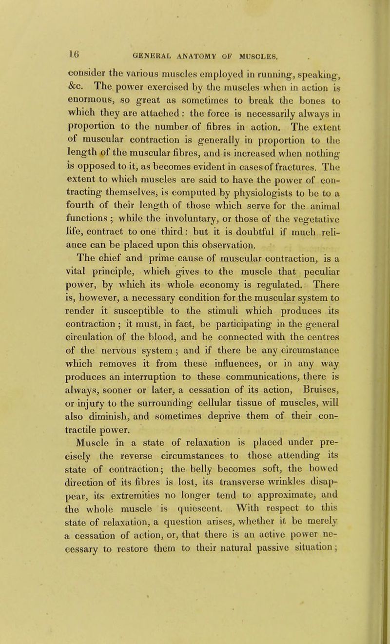 consider the various muscles employed in running, speaking, &c. The power exercised by the muscles when in action is enormous, so great as sometimes to break the bones to which they are attached: the force is necessarily always in proportion to the number of fibres in action. The extent of muscular contraction is generally in proportion to the length of the muscular fibres, and is increased when nothing is opposed to it, as becomes evident in cases of fractures. The extent to which muscles are said to have the power of con- tracting themselves, is computed by physiologists to be to a fourth of their length of those which serve for the animal functions ; while the involuntary, or those of the vegetative life, contract to one third: but it is doubtful if much reli- ance can be placed upon this observation. The chief and prime cause of muscular contraction, is a vital principle, which gives to the muscle that peculiar power, by which its whole economy is regulated. There is, however, a necessary condition for the muscular system to render it susceptible to the stimuli which produces its contraction ; it must, in fact, be participating in the general circulation of the blood, and be connected with the centres of the nervous system; and if there be any circumstance which removes it from these influences, or in any way produces an interruption to these communications, there is always, sooner or later, a cessation of its action. Bruises, or injury to the surrounding cellular tissue of muscles, w'ill also diminish, and sometimes deprive them of their con- tractile power. Muscle in a state of relaxation is placed under pre- cisely the reverse circumstances to those attending its state of contraction; the belly becomes soft, the bowed direction of its fibres is lost, its transverse wrinkles disap- pear, its extremities no longer tend to approximate, and the whole muscle is quiescent. With respect to this state of relaxation, a question arises, whether it be merely a cessation of action, or, that there is an active power ne- cessary to restore them to their natural passive situation;