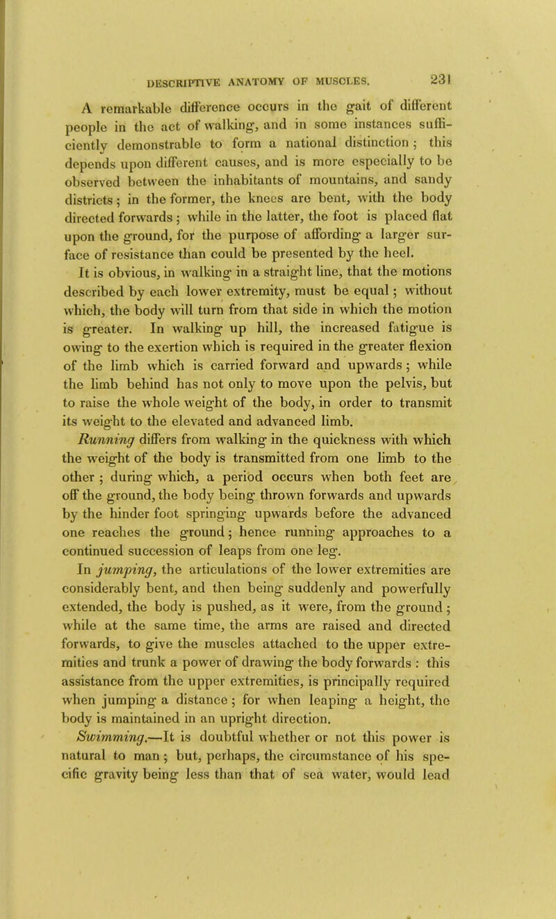 L DESCRIPTIVE ANATOMY OF MUSCLES. 231 A remarkable difference occurs in the gait of different people in the act of walldng, and in some instances suffi- ciently demonstrable to form a national distinction 5 this depends upon different causes, and is more especially to be observed between the inhabitants of mountains, and sandy districts; in the former, the knees arc bent, with the body directed forwards ; while in the latter, the foot is placed flat upon the ground, for the purpose of affording a larger sur- face of resistance than could be presented by the heel. It is obvious, in walking in a straight line, that the motions described by each lower extremity, must be equal; without which, the body will turn from that side in which the motion is greater. In walking up hill, the increased fatigue is owing to the exertion which is required in the greater flexion of the limb which is carried forward and upwards ; while the limb behind has not only to move upon the pelvis, but to raise the whole weight of the body, in order to transmit its weight to the elevated and advanced limb. Running differs from walking in the quickness with which the w'eight of the body is transmitted from one limb to the other ; during which, a period occurs when both feet are off the ground, the body being thrown forwards and upwards by the hinder foot springing upwards before the advanced one reaches the ground 5 hence running approaches to a continued succession of leaps from one leg. In jumping, the articulations of the lower extremities are considerably bent, and then being suddenly and powerfully extended, the body is pushed, as it were, from the ground ; while at the same time, the arms are raised and directed forwards, to give the muscles attached to the upper extre- mities and trunk a power of drawing the body forwards : this assistance from the upper extremities, is principally required when jumping a distance; for when leaping a height, the body is maintained in an upright direction. Swimming.—It is doubtful whether or not this power is natural to man ; but, perhaps, the circumstance of his spe- cific gravity being less than that of sea water, would lead