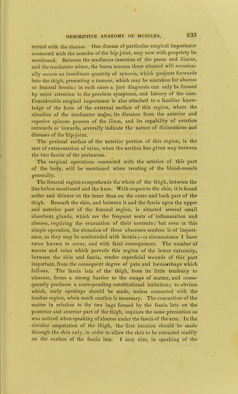 ncctccl witli the disease. One disease of particular surgical importance connected with the muscles of the hip-joint, may now with propriety be mentioned. Between the tendinous insertion of the psoas and iliacus, and the trochanter minor, the bursa mucosa there situated will occasion- ally secrete an inordinate quantity of synovia, which projects forwards into the thigh, presenting a tumour, which may be mistaken for abscess or femoral hernia; in such cases a just diagnosis can only be formed by strict attention to the previous symptoms, and history of the case. Considerable surgical importance is also attached to a familiar know- ledge of the form of the external surface of this region, where the situation of the trochanter major, its distance from the anterior and superior spinous process of the ilium, and its capability of rotation outwards or inwards, severally indicate the nature of dislocations and diseases of the hip-joint. The perineal surface of the anterior portion of this region, is the seat of extravasation of urine, when the urethra has given way between the two fasciae of the perinaeum. The surgical operations connected with the arteries of this part of the body, will be mentioned when treating of the blood-vessels generally. The femoral region comprehends the whole of the thigh, between the line before mentioned and the knee. With respect to the skin, it is found softer and thinner on the inner than on the outer and back part of the thigh. Beneath the skin, and between it and the fascia upon the upper and anterior part of the femoral region, is situated several small absorbent glands, which are the frequent seats of inflammation and abscess, requiring the evacuation of their contents; but even in this simple operation, the situation of these abscesses renders it of import- ance, as they may be confounded with hernia;—a circumstance I have twice known to occur, and with fatal consequences. The number of nerves and veins which pervade this region of the lower extremity, between the skin and fascia, render superficial wounds of this part important, from the consequent degree of pain and haemovrhage which follows. The fascia lata of the thigh, from its little tendency to ulcerate, forms a strong barrier to the escape of matter, and conse- quently produces a corresponding constitutional irritation; to obviate which, early openings should be made, unless connected with the lumbar region, when much caution is necessary. The evacuation of the matter in relation to the two bags formed by the fascia lata on the posterior and anterior part of the thigh, requires the same precaution as was noticed when speaking of abscess under the fascia of the arm. In the circular amputation of the thigh, the first incision should be made through the skin only, in order to allow the skin to be retracted readily on the surface of the fascia lata. I may also, in speaking of the