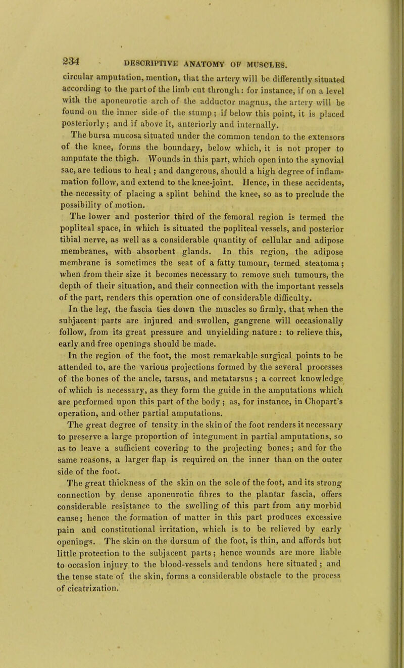 circular amputation, mention, that the artery will be dilferently situated according to the part of the limb cut through: for instance, if on a level with the aponeurotic arch of the adductor magnus, the artery will be found on the inner side of the stump; if below this point, it is placed posteriorly; and if above it, anteriorly and internally. The bursa mucosa situated under the common tendon to the extensors of the knee, forms the boundary, below which, it is not proper to amputate the thigh. Wounds in this part, which open into the synovial sac, are tedious to heal; and dangerous, should a high degree of inflam- mation follow, and extend to the knee-joint. Hence, in these accidents, the necessity of placing a splint behind the knee, so as to preclude the possibility of motion. The lower and posterior third of the femoral region is termed the popliteal space, in which is situated the popliteal vessels, and posterior tibial nerve, as ivell as a considerable quantity of cellular and adipose membranes, with absorbent glands. In this region, the adipose membrane is sometimes the seat of a fatty tumour, termed steatoma; when from their size it becomes necessary to remove such tumours, the depth of their situation, and their connection with the important vessels of the part, renders this opei'ation one of considerable difficulty. In the leg, the fascia ties down the muscles so firmly, that when the subjacent parts are injured and swollen, gangrene will occasionally follow, from its great pressure and unyielding nature : to relieve this, early and free openings should be made. In the region of the foot, the most remarkable surgical points to be attended to, are the various projections formed by the several processes of the bones of the ancle, tarsus, and metatarsus ; a correct knowledge of which is necessary, as they form the guide in the amputations which are performed upon this part of the body; as, for instance, in Chopart’s operation, and other partial amputations. The great degree of tensity in the skin of the foot renders it necessary to preserve a large proportion of integument in partial amputations, so as to leave a sufficient covering to the projecting bones; and for the same reasons, a larger flap is required on the inner than on the outer side of the foot. The great thickness of the skin on the sole of the foot, and its strong connection by dense aponeurotic fibres to the plantar fascia, offers considerable resistance to the swelling of this part from any morbid cause; hence the formation of matter in this part produces excessive pain and constitutional irritation, which is to be relieved by early openings. The skin on the dorsum of the foot, is thin, and affords but little protection to the subjacent parts; hence wounds are more liable to occasion injury to the blood-vessels and tendons here situated ; and the tense state of the skin, forms a considerable obstacle to the process of cicatrization.