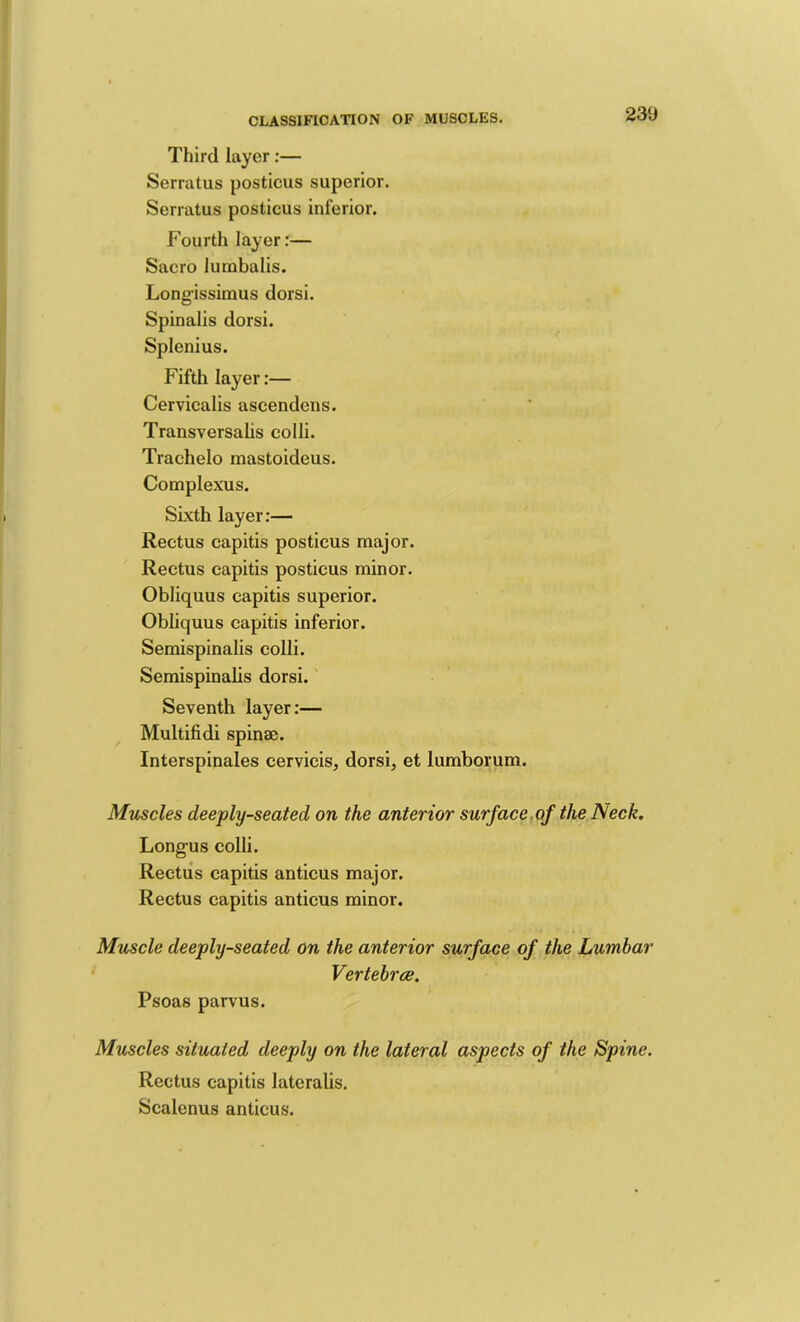 Third layer:— Serratus posticus superior. Serratus posticus inferior. Fourth layer:— Sacro lurnbalis. Long-issimus dorsi. Spinalis dorsi. Splenius. Fifth layer:— Cervicalis ascendens. Transversalis colli. Trachelo mastoideus. Complexus. Sixth layer:— Rectus capitis posticus major. Rectus capitis posticus minor. Obliquus capitis superior. Obliquus capitis inferior. Semispinalis colli. Semispinalis dorsi. Seventh layer:— Multifidi spinae. Interspinales cervicis, dorsi, et lumborum. Muscles deeply-seated on the anterior surf ace,of the Neck. Long-us colli. Rectus capitis anticus major. Rectus capitis anticus minor. Muscle deeply-seated on the anterior surface of the Lumbar Vertebrae. Psoas parvus. Muscles situated deeply on the lateral aspects of the Spine. Rectus capitis lateralis. Scalenus anticus.
