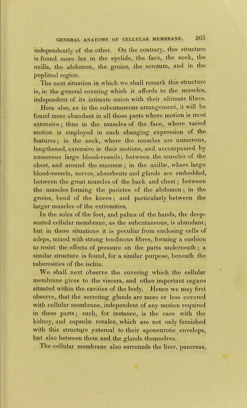 independently of the other. On the contrary, this structure is found more lax in the eyelids, the face, the neck, the axilla, the abdomen, the groins, the scrotum, and in the popliteal region. The next situation in which we shall remark this structure is, in the g'eneral covering which it affords to the muscles, independent of its intimate union with their ultimate fibres. Here also, as in the subcutaneous arrangement, it will be found more abundant in all those parts where motion is most extensive; thus in the muscles of the face, where varied motion is employed in each changing expression of the features; in the neck, where the muscles are numerous, lengthened, extensive in their motions, and accompanied by numerous large blood-vessels; between the muscles of the chest, and around the mammae ; in the axillae, where large blood-vessels, nerves, absorbents and glands are embedded, between the great muscles of the back and chest; between the muscles forming the parietes of the abdomen ; in the groins, bend of the knees; and particularly between the larger muscles of the extremities. In the soles of the feet, and palms of the hands, the deep- seated cellular membrane, as the subcutaneous, is abundant; but in these situations it is peculiar from enclosing cells of adeps, mixed with strong tendinous fibres, forming a cushion to resist the effects of pressure on the parts underneath ; a similar structure is found, for a similar purpose, beneath the tuberosities of the ischia. We shall next observe the covering which the cellular membrane gives to the viscera, and other important organs situated within the cavities of the body. Hence we may first observe, that the secreting glands are more or less covered with cellular membrane, independent of any motion required in these parts; such, for instance, is the case with the kidney, and capsulae renales, which are not only furnished with this structure external to their aponeurotic envelops, but also between them and the glands themselves. The cellular membrane also surrounds the liver, pancreas.
