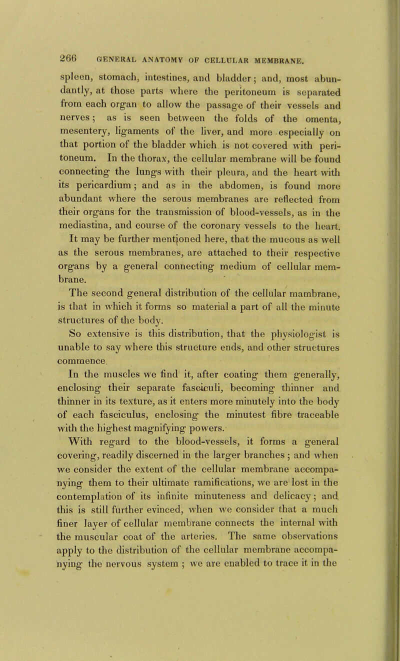 spleen, stomach, intestines, and bladder; and, most abun- dantly, at those parts where the peritoneum is separated from each organ to allow the passage of their vessels and nerves; as is seen between the folds of the omenta, mesentery, ligaments of the liver, and more especially on that portion of the bladder which is not covered with peri- toneum. In the thorax, the cellular membrane will be found connecting the lungs with their pleura, and the heart with its pericardium; and as in the abdomen, is found more abundant where the serous membranes are reflected from their organs for the transmission of blood-vessels, as in the mediastina, and course of the coronary vessels to the heart. It may be further mentioned here, that the mucous as well as the serous membranes, are attached to their respective organs by a general connecting medium of cellular mem- brane. The second general distribution of the cellular mambrane, is that in which it forms so material a part of all the minute structures of the body. So extensive is this distribution, that the physiologist is unable to say where this structure ends, and other structures commence. In the muscles we find it, after coating them generally, enclosing their separate fasciculi, becoming thinner and thinner in its texture, as it enters more minutely into the body of each fasciculus, enclosing the minutest fibre traceable with the highest magnifying powers. With regard to the blood-vessels, it forms a general covering, readily discerned in the larger branches ; and when we consider the extent of the cellular membrane accompa- nying them to their ultimate ramifications, we are lost in the contemplation of its infinite minuteness and delicacy; and this is still further evinced, when we consider that a much finer layer of cellular membrane connects the internal with the muscular coat of the arteries. The same observations apply to the distribution of the cellular membrane accompa- nying the nervous system ; we are enabled to trace it in the