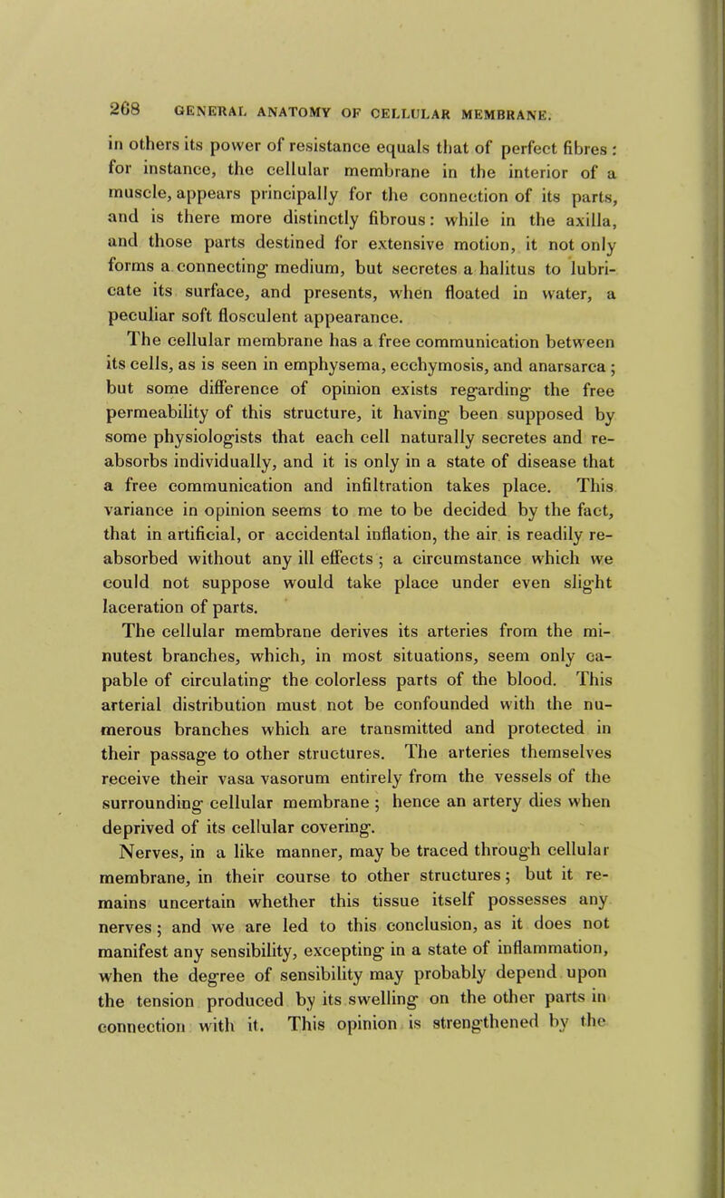 in others its power of resistance equals that of perfect fibres : for instance, the cellular membrane in the interior of a muscle, appears principally for the connection of its parts, and is there more distinctly fibrous: while in the axilla, and those parts destined for extensive motion, it not only forms a connecting medium, but secretes a halitus to lubri- cate its surface, and presents, when floated in water, a peculiar soft flosculent appearance. The cellular membrane has a free communication between its cells, as is seen in emphysema, ecchymosis, and anarsarca ; but some difference of opinion exists reg^arding the free permeability of this structure, it having been supposed by some physiologists that each cell naturally secretes and re- absorbs individually, and it is only in a state of disease that a free communication and infiltration takes place. This variance in opinion seems to me to be decided by the fact, that in artificial, or accidental inflation, the air is readily re- absorbed without any ill effects ; a circumstance which we could not suppose would take place under even slight laceration of parts. The cellular membrane derives its arteries from the mi- nutest branches, which, in most situations, seem only ca- pable of circulating the colorless parts of the blood. This arterial distribution must not be confounded with the nu- merous branches which are transmitted and protected in their passage to other structures. The arteries themselves receive their vasa vasorum entirely from the vessels of the surrounding cellular membrane ; hence an artery dies when deprived of its cellular covering. Nerves, in a like manner, may be traced through cellular membrane, in their course to other structures; but it re- mains uncertain whether this tissue itself possesses any nerves; and we are led to this conclusion, as it does not manifest any sensibility, excepting in a state of inflammation, when the degree of sensibility may probably depend upon the tension produced by its swelling on the other parts in connection with it. This opinion is strengthened by the