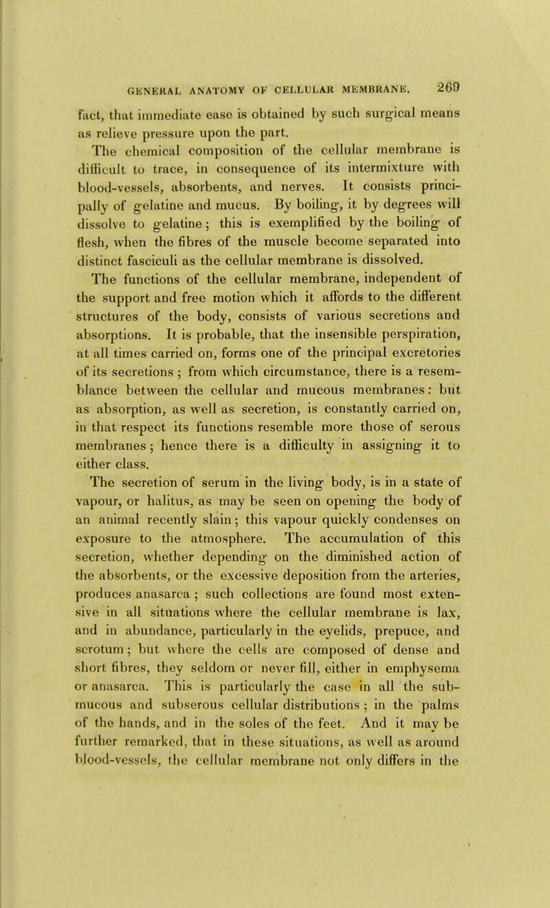 fact, that immediate ease is obtained by such surg-ical means as relieve pressure upon the part. The chemical composition of the cellular membrane is diliicult to trace, in consequence of its intermixture with blood-vessels, absorbents, and nerves. It consists princi- pally of g-elatine and mucus. By boiling’, it by degrees will dissolve to gelatine; this is exemplified by the boiling of flesh, when the fibres of the muscle become separated into distinct fasciculi as the cellular membrane is dissolved. The functions of the cellular membrane, independent of the support and free motion which it affords to the different structures of the body, consists of various secretions and absorptions. It is probable, that the insensible perspiration, at all times carried on, forms one of the principal excretories of its secretions ; from which circumstance, there is a resem- blance between the cellular and mucous membranes: but as absorption, as well as secretion, is constantly carried on, in that respect its functions resemble more those of serous membranes; hence there is a difliiculty in assigning it to either class. The secretion of serum in the living body, is in a state of vapour, or halitus, as may be seen on opening the body of an animal recently slain; this vapour quickly condenses on exposure to the atmosphere. The accumulation of this secretion, whether depending on the diminished action of the absorbents, or the excessive deposition from the arteries, produces anasarca ; such collections are found most exten- sive in all situations where the cellular membrane is lax, and in abundance, particularly in the eyelids, prepuce, and scrotum; but where the cells are composed of dense and short fibres, they seldom or never fill, either in emphysema or anasarca. This is particularly the case in all the sub- mucous and subserous cellular distributions ; in the palms of the hands, and in the soles of the feet. And it may be further remarked, that in these situations, as well as around blood-vessels, the cellular membrane not only differs in the