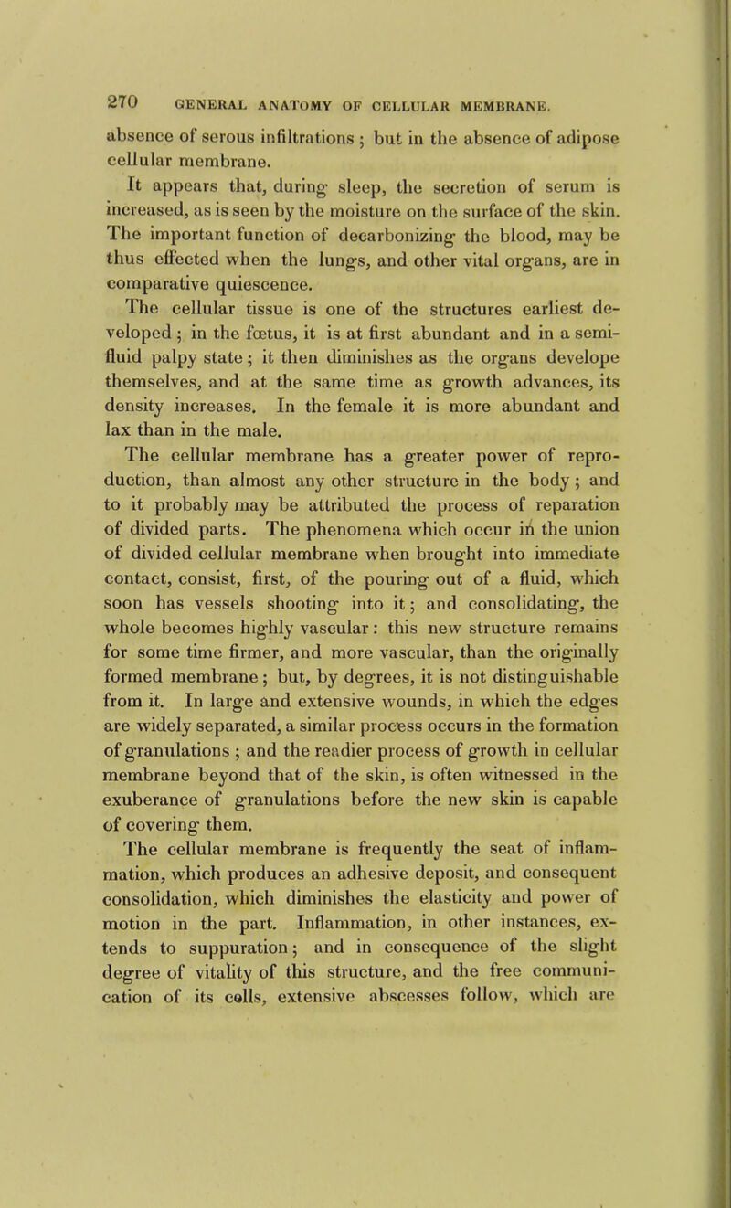 absence of serous infiltrations ; but in the absence of adipose cellular membrane. It appears that, during sleep, the secretion of serum is increased, as is seen by the moisture on the surface of the skin. The important function of decarbonizing the blood, may be thus effected when the lungs, and other vital organs, are in comparative quiescence. The cellular tissue is one of the structures earliest de- veloped ; in the foetus, it is at first abundant and in a semi- fluid palpy state; it then diminishes as the organs develope themselves, and at the same time as growth advances, its density increases. In the female it is more abundant and lax than in the male. The cellular membrane has a greater power of repro- duction, than almost any other structure in the body ; and to it probably may be attributed the process of reparation of divided parts. The phenomena which occur in the union of divided cellular membrane when brought into immediate contact, consist, first, of the pouring out of a fluid, which soon has vessels shooting into it; and consolidating, the whole becomes highly vascular: this new structure remains for some time firmer, and more vascular, than the originally formed membrane; but, by degrees, it is not distinguishable from it. In large and extensive wounds, in which the edges are widely separated, a similar process occurs in the formation of granulations ; and the readier process of growth in cellular membrane beyond that of the skin, is often witnessed in the exuberance of granulations before the new skin is capable of covering them. The cellular membrane is frequently the seat of inflam- mation, which produces an adhesive deposit, and consequent consolidation, which diminishes the elasticity and power of motion in the part. Inflammation, in other instances, ex- tends to suppuration; and in consequence of the slight degree of vitality of this structure, and the free communi- cation of its calls, extensive abscesses follow, which are