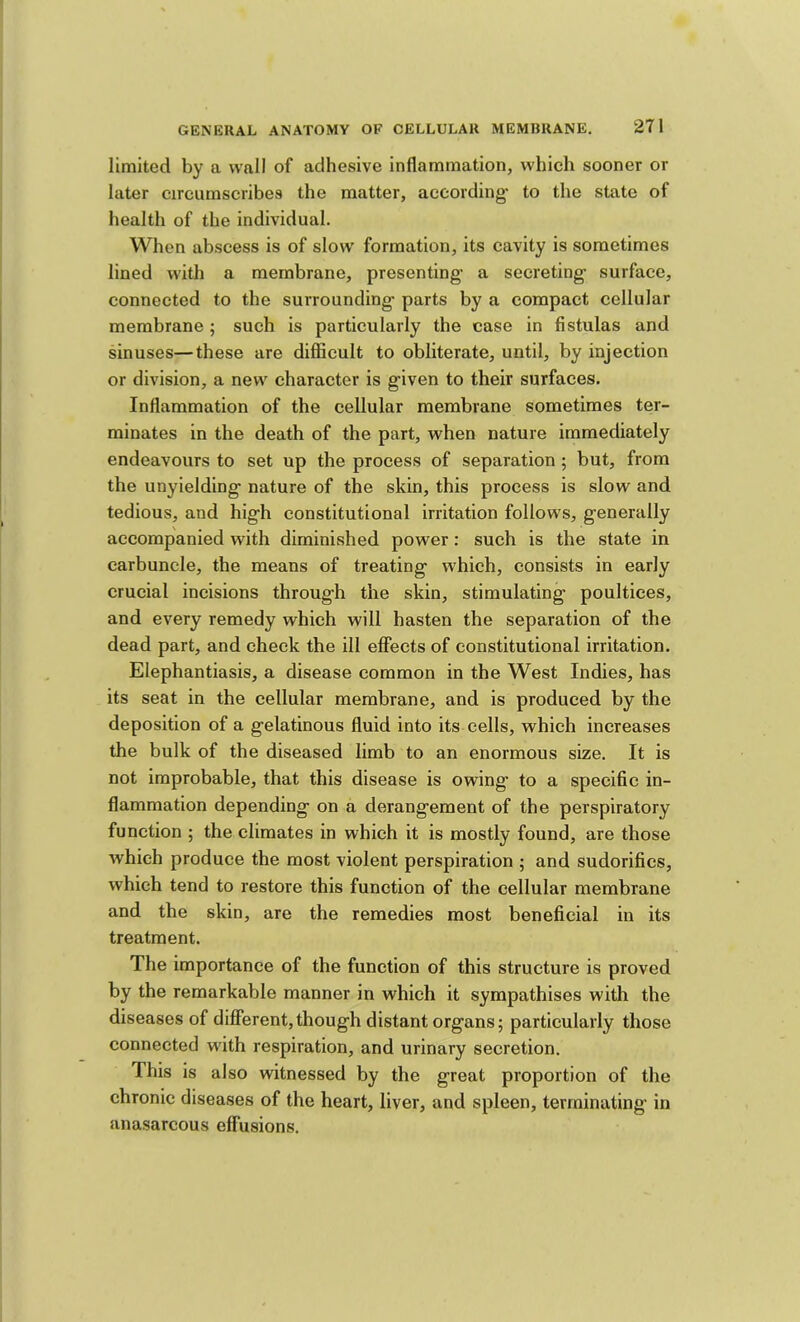limited by a wall of adhesive inflammation, which sooner or later circumscribes the matter, according* to the state of health of the individual. When abscess is of slow formation, its cavity is sometimes lined with a membrane, presenting* a secreting* surface, connected to the surrounding* parts by a compact cellular membrane ; such is particularly the case in fistulas and sinuses—these are difficult to obliterate, until, by injection or division, a new character is g*iven to their surfaces. Inflammation of the cellular membrane sometimes ter- minates in the death of the part, when nature immediately endeavours to set up the process of separation ; but, from the unyielding* nature of the skin, this process is slow and tedious, and hig*h constitutional irritation follows, generally accompanied with diminished power: such is the state in carbuncle, the means of treating which, consists in early crucial incisions through the skin, stimulating poultices, and every remedy which will hasten the separation of the dead part, and check the ill effects of constitutional irritation. Elephantiasis, a disease common in the West Indies, has its seat in the cellular membrane, and is produced by the deposition of a gelatinous fluid into its cells, which increases the bulk of the diseased limb to an enormous size. It is not improbable, that this disease is owing to a specific in- flammation depending on a derangement of the perspiratory function ; the climates in which it is mostly found, are those which produce the most violent perspiration ; and sudorifics, which tend to restore this function of the cellular membrane and the skin, are the remedies most beneficial in its treatment. The importance of the function of this structure is proved by the remarkable manner in which it sympathises with the diseases of different,though distant organs; particularly those connected with respiration, and urinary secretion. This is also witnessed by the great proportion of the chronic diseases of the heart, liver, and spleen, terminating in anasarcous effusions.