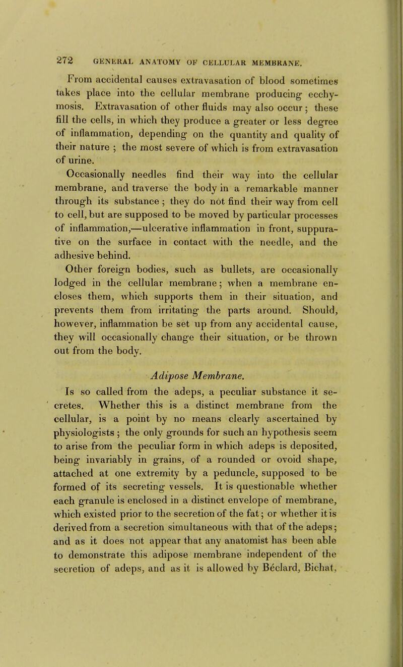 From accidental causes extravasation of blood sometimes takes place into the cellular membrane producing’ ecchy- mosis. Extravasation of other fluids may also occur ; these fill the cells, in which they produce a greater or less degree of inflammation, depending on the quantity and quality of their nature ; the most severe of which is from extravasation of urine. Occasionally needles find their way into the cellular membrane, and traverse the body in a remarkable manner through its substance ; they do not find their way from cell to cell, but are supposed to be moved by particular processes of inflammation,—ulcerative inflammation in front, suppura- tive on the surface in contact with the needle, and the adhesive behind. Other foreign bodies, such as bullets, are occasionally lodged in the cellular membrane; when a membrane en- closes them, which supports them in their situation, and prevents them from irritating the parts around. Should, however, inflammation be set up from any accidental cause, they will occasionally change their situation, or be thrown out from the body. Adipose Membrane. Is so called from the adeps, a peculiar substance it se- cretes. Whether this is a distinct membrane from the cellular, is a point by no means clearly ascertained by physiologists ; the only grounds for such an hypothesis seem to arise from the peculiar form in which adeps is deposited, being invariably in grains, of a rounded or ovoid shape, attached at one extremity by a peduncle, supposed to be formed of its secreting vessels. It is questionable whether each granule is enclosed in a distinct envelope of membrane, which existed prior to the secretion of the fat; or whether it is derived from a secretion simultaneous with that of the adeps; and as it does not appear that any anatomist has been able to demonstrate this adipose membrane independent of the secretion of adeps, and as it is allowed by Bedard, Bichat,