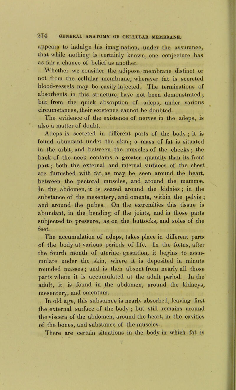 appears to indulge his imagination, under the assurance, that while -nothing is certainly known, one conjecture has as fair a chance of belief as another. Whether we consider the adipose membrane distinct or not from the cellular membrane, wherever fat is secreted blood-vessels may be easily injected. The terminations of absorbents in this structure, have not been demonstrated; but from the quick absorption of adeps, under various circumstances, their existence cannot be doubted. The evidence of the existence of nerves in the adeps, is also a matter of doubt. Adeps is secreted in different parts of the body; it is found abundant under the skin; a mass of fat is situated in the orbit, and between the muscles of the cheeks; the back of the neck contains a greater quantity than its front part; both the external and internal surfaces of the chest are furnished with fat, as may be seen around the heart, between the pectoral muscles, and around the mammae. In the abdomen, it is seated around the kidnies ; in the substance of the mesentery, and omenta, within the pelvis ; and around the pubes. On the extremities this tissue is abundant, in the bending of the joints, and in those parts subjected to pressure, as on the buttocks, and soles of the feet. The accumulation of adeps, takes place in different parts of the body at various periods of life. In the foetus, after the fourth month of uterine gestation, it begins to accu- mulate under the skin, where it is deposited in minute rounded masses; and is then absent from nearly all those parts where it is accumulated at the adult period. In the adult, it is found in the abdomen, around the kidneys, mesentery, and omentum. In old age, this substance is nearly absorbed, leaving first the external surface of the body; but still remains around the viscera of the abdomen, around the heart, in the cavities of the bones, and substance of the muscles. There are certain situations in the body in which fat is