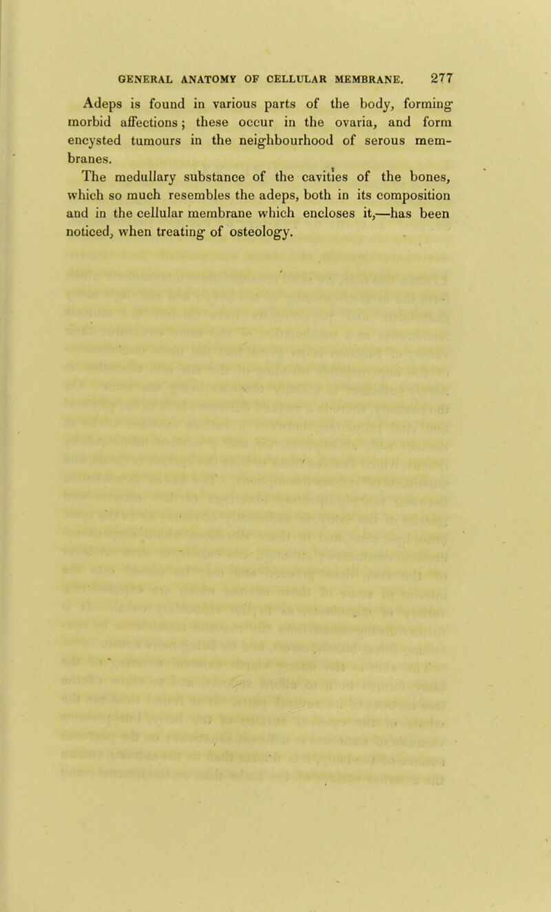 Adeps is found in various parts of the body, forming- morbid affections; these occur in the ovaria, and form encysted tumours in the neighbourhood of serous mem- branes. The medullary substance of the cavities of the bones, which so much resembles the adeps, both in its composition and in the cellular membrane which encloses it,—has been noticed, when treating of osteology.