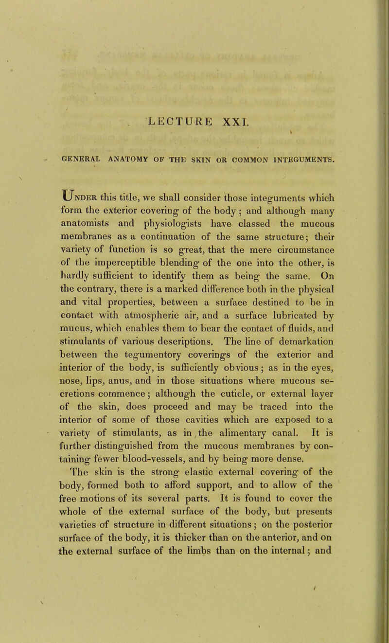 LECTURE XXI. GENERAL ANATOMY OP THE SKIN OR COMMON INTEGUMENTS. Under this title, we shall consider those integuments which form the exterior covering of the body ; and although many anatomists and physiologists have classed the mucous membranes as a continuation of the same structure; their variety of function is so great, that the mere circumstance of the imperceptible blending of the one into the other, is hardly sufficient to identify them as being the same. On the contrary, there is a marked difference both in the physical and vital properties, between a surface destined to be in contact with atmospheric air, and a surface lubricated by mucus, which enables them to bear the contact of fluids, and stimulants of various descriptions. The line of demarkation between the tegumentory coverings of the exterior and interior of the body, is sufficiently obvious; as in the eyes, nose, lips, anus, and in those situations where mucous se- cretions commence; although the cuticle, or external layer of the skin, does proceed and may be traced into the interior of some of those cavities which are exposed to a variety of stimulants, as in,the alimentary canal. It is further distinguished from the mucous membranes by con- taining fewer blood-vessels, and by being more dense. The skin is the strong elastic external covering of the body, formed both to afford support, and to allow of the free motions of its several parts. It is found to cover the whole of the external surface of the body, but presents varieties of structure in different situations ; on the posterior surface of the body, it is thicker than on the anterior, and on the external surface of the limbs than on the internal; and /